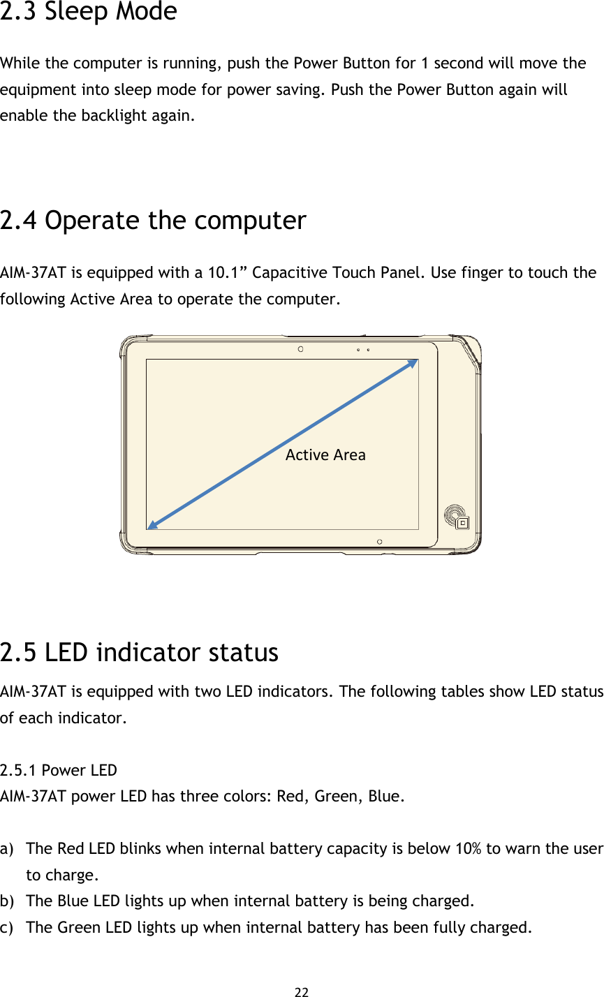 22  2.3 Sleep Mode While the computer is running, push the Power Button for 1 second will move the equipment into sleep mode for power saving. Push the Power Button again will enable the backlight again.   2.4 Operate the computer AIM-37AT is equipped with a 10.1” Capacitive Touch Panel. Use finger to touch the following Active Area to operate the computer.    2.5 LED indicator status AIM-37AT is equipped with two LED indicators. The following tables show LED status of each indicator.  2.5.1 Power LED AIM-37AT power LED has three colors: Red, Green, Blue.  a) The Red LED blinks when internal battery capacity is below 10% to warn the user to charge. b) The Blue LED lights up when internal battery is being charged. c) The Green LED lights up when internal battery has been fully charged.  Active Area 