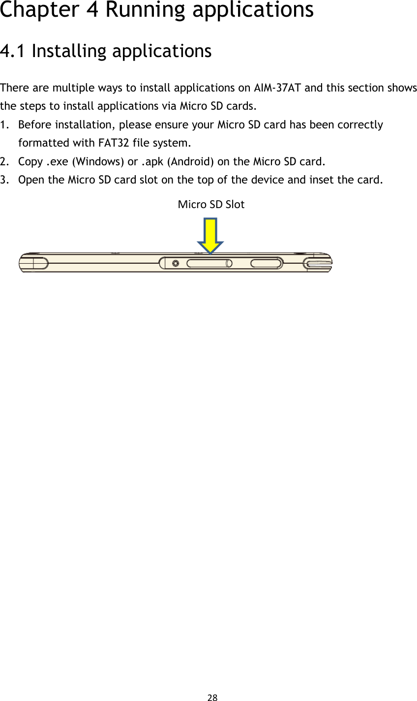 28   Chapter 4 Running applications 4.1 Installing applications There are multiple ways to install applications on AIM-37AT and this section shows the steps to install applications via Micro SD cards. 1. Before installation, please ensure your Micro SD card has been correctly formatted with FAT32 file system. 2. Copy .exe (Windows) or .apk (Android) on the Micro SD card. 3. Open the Micro SD card slot on the top of the device and inset the card.                           Micro SD Slot 