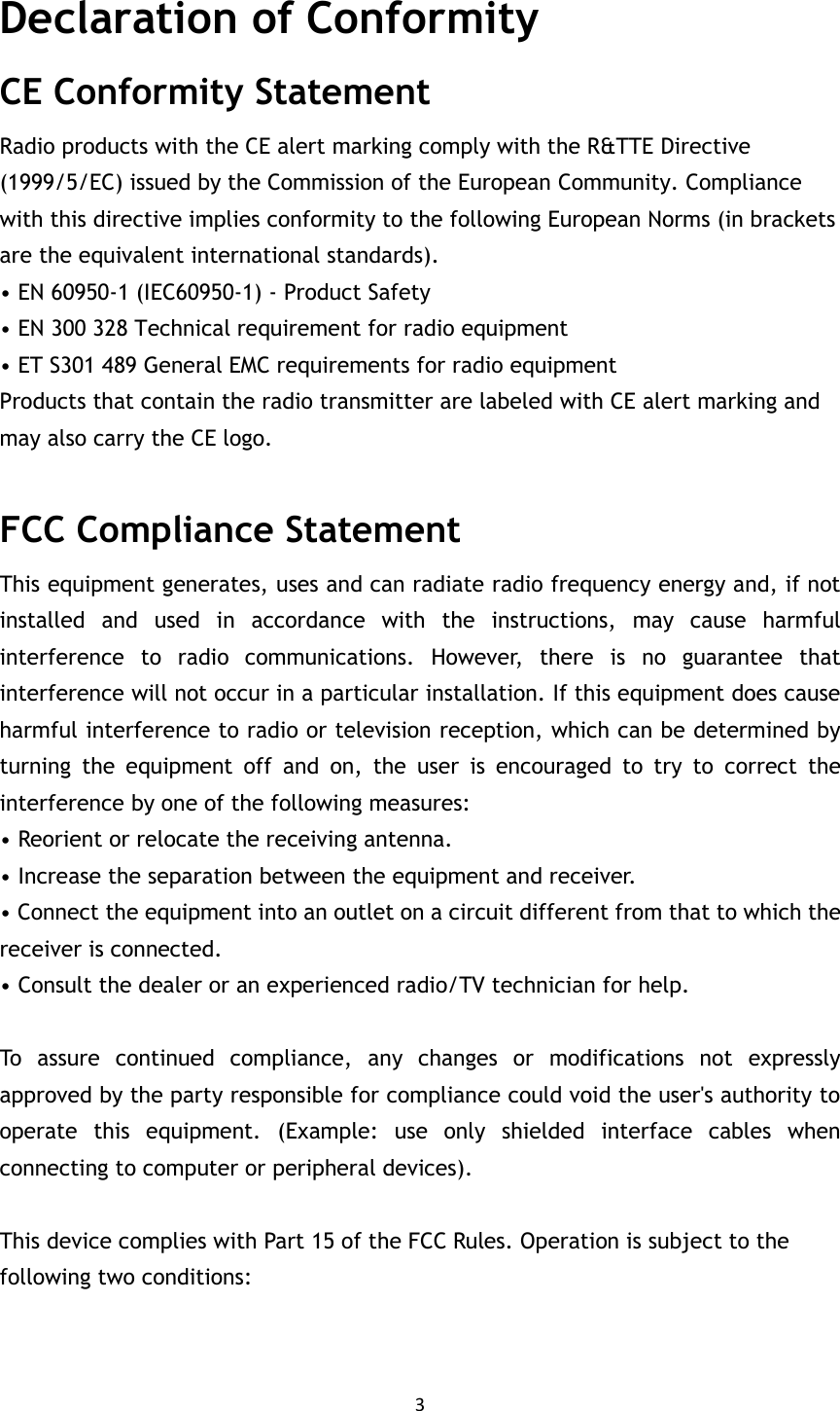 3  Declaration of Conformity CE Conformity Statement Radio products with the CE alert marking comply with the R&amp;TTE Directive (1999/5/EC) issued by the Commission of the European Community. Compliance with this directive implies conformity to the following European Norms (in brackets are the equivalent international standards). • EN 60950-1 (IEC60950-1) - Product Safety • EN 300 328 Technical requirement for radio equipment • ET S301 489 General EMC requirements for radio equipment Products that contain the radio transmitter are labeled with CE alert marking and may also carry the CE logo. MIT-W101 User Manual FCC Compliance Statement   This equipment generates, uses and can radiate radio frequency energy and, if not installed  and  used  in  accordance  with  the  instructions,  may  cause  harmful interference  to  radio  communications.  However,  there  is  no  guarantee  that interference will not occur in a particular installation. If this equipment does cause harmful interference to radio or television reception, which can be determined by turning  the  equipment  off  and  on,  the  user  is  encouraged  to  try  to  correct  the interference by one of the following measures: • Reorient or relocate the receiving antenna. • Increase the separation between the equipment and receiver. • Connect the equipment into an outlet on a circuit different from that to which the receiver is connected. • Consult the dealer or an experienced radio/TV technician for help.  To  assure  continued  compliance,  any  changes  or  modifications  not  expressly approved by the party responsible for compliance could void the user&apos;s authority to operate  this  equipment.  (Example:  use  only  shielded  interface  cables  when connecting to computer or peripheral devices).  This device complies with Part 15 of the FCC Rules. Operation is subject to the following two conditions:   