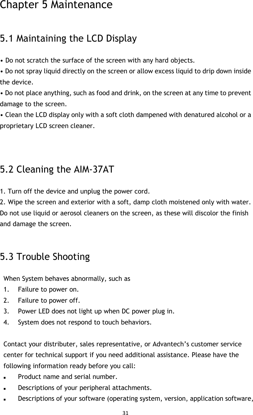 31   Chapter 5 Maintenance  5.1 Maintaining the LCD Display • Do not scratch the surface of the screen with any hard objects. • Do not spray liquid directly on the screen or allow excess liquid to drip down inside the device. • Do not place anything, such as food and drink, on the screen at any time to prevent damage to the screen. • Clean the LCD display only with a soft cloth dampened with denatured alcohol or a proprietary LCD screen cleaner.   5.2 Cleaning the AIM-37AT 1. Turn off the device and unplug the power cord. 2. Wipe the screen and exterior with a soft, damp cloth moistened only with water. Do not use liquid or aerosol cleaners on the screen, as these will discolor the finish and damage the screen. MIT-W101 User Manual 5.3 Trouble Shooting When System behaves abnormally, such as   1. Failure to power on. 2. Failure to power off. 3. Power LED does not light up when DC power plug in. 4. System does not respond to touch behaviors.  Contact your distributer, sales representative, or Advantech’s customer service center for technical support if you need additional assistance. Please have the following information ready before you call:    Product name and serial number.  Descriptions of your peripheral attachments.    Descriptions of your software (operating system, version, application software, 