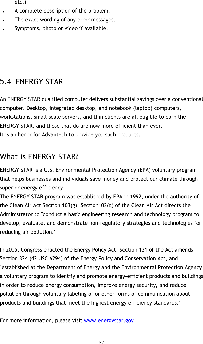 32  etc.)  A complete description of the problem.  The exact wording of any error messages.  Symptoms, photo or video if available.     5.4   ENERGY STAR An ENERGY STAR qualified computer delivers substantial savings over a conventional computer. Desktop, integrated desktop, and notebook (laptop) computers, workstations, small-scale servers, and thin clients are all eligible to earn the ENERGY STAR, and those that do are now more efficient than ever. It is an honor for Advantech to provide you such products.  What is ENERGY STAR? ENERGY STAR is a U.S. Environmental Protection Agency (EPA) voluntary program that helps businesses and individuals save money and protect our climate through superior energy efficiency. The ENERGY STAR program was established by EPA in 1992, under the authority of the Clean Air Act Section 103(g). Section103(g) of the Clean Air Act directs the Administrator to &quot;conduct a basic engineering research and technology program to develop, evaluate, and demonstrate non–regulatory strategies and technologies for reducing air pollution.&quot;  In 2005, Congress enacted the Energy Policy Act. Section 131 of the Act amends Section 324 (42 USC 6294) of the Energy Policy and Conservation Act, and &quot;established at the Department of Energy and the Environmental Protection Agency a voluntary program to identify and promote energy–efficient products and buildings in order to reduce energy consumption, improve energy security, and reduce pollution through voluntary labeling of or other forms of communication about products and buildings that meet the highest energy efficiency standards.&quot;  For more information, please visit www.energystar.gov  