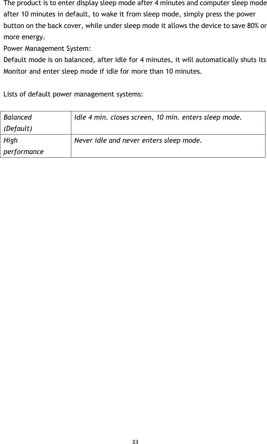 33  The product is to enter display sleep mode after 4 minutes and computer sleep mode after 10 minutes in default, to wake it from sleep mode, simply press the power button on the back cover, while under sleep mode it allows the device to save 80% or more energy. Power Management System: Default mode is on balanced, after idle for 4 minutes, it will automatically shuts its Monitor and enter sleep mode if idle for more than 10 minutes.  Lists of default power management systems:  Balanced (Default) Idle 4 min. closes screen, 10 min. enters sleep mode. High performance Never idle and never enters sleep mode.  