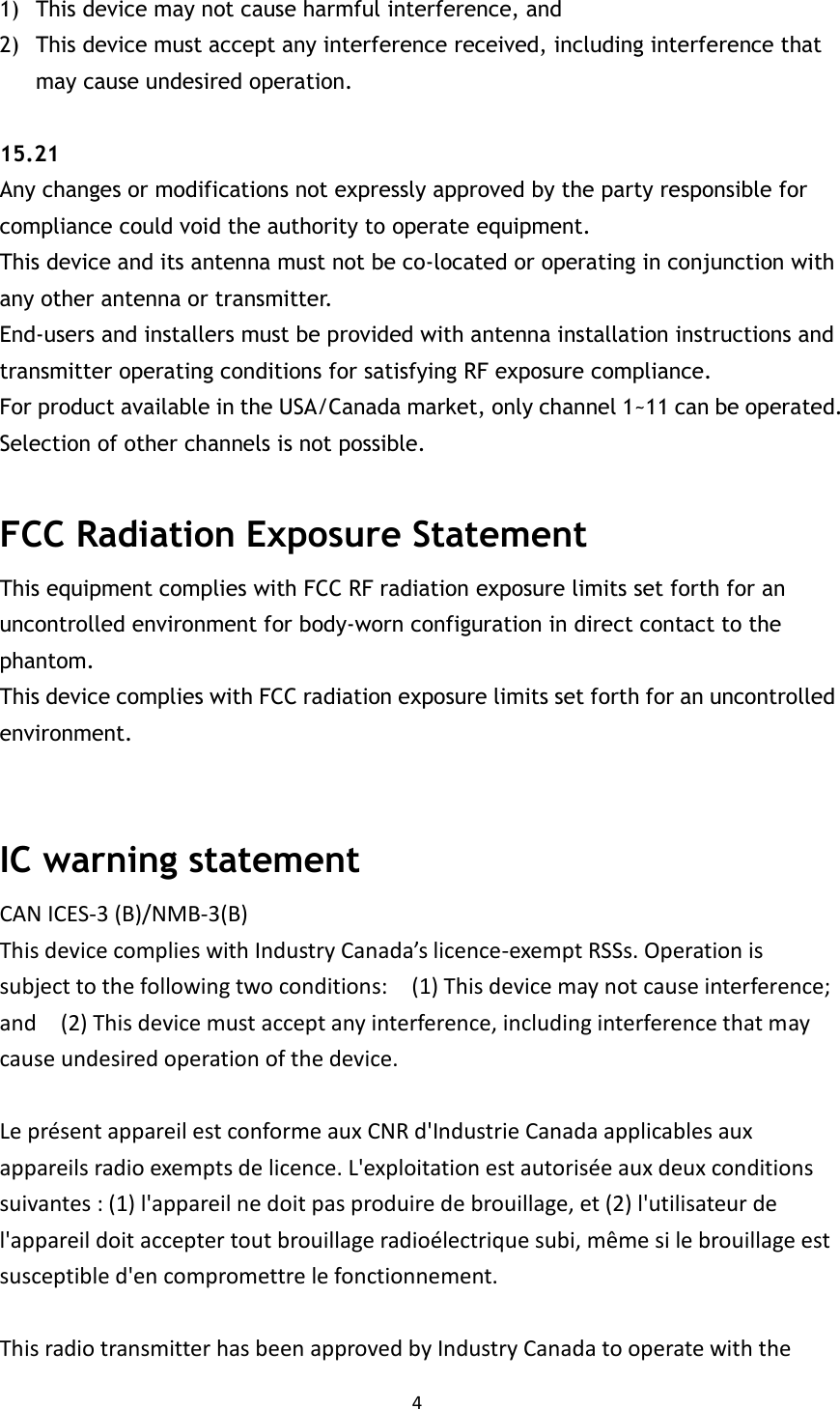 4  1) This device may not cause harmful interference, and 2) This device must accept any interference received, including interference that may cause undesired operation.  15.21   Any changes or modifications not expressly approved by the party responsible for compliance could void the authority to operate equipment.   This device and its antenna must not be co-located or operating in conjunction with any other antenna or transmitter.   End-users and installers must be provided with antenna installation instructions and transmitter operating conditions for satisfying RF exposure compliance.   For product available in the USA/Canada market, only channel 1~11 can be operated. Selection of other channels is not possible.  FCC Radiation Exposure Statement This equipment complies with FCC RF radiation exposure limits set forth for an uncontrolled environment for body-worn configuration in direct contact to the phantom.   This device complies with FCC radiation exposure limits set forth for an uncontrolled environment.   IC warning statement CAN ICES-3 (B)/NMB-3(B)   This device complies with Industry Canada’s licence-exempt RSSs. Operation is subject to the following two conditions:    (1) This device may not cause interference; and    (2) This device must accept any interference, including interference that may cause undesired operation of the device.  Le présent appareil est conforme aux CNR d&apos;Industrie Canada applicables aux appareils radio exempts de licence. L&apos;exploitation est autorisée aux deux conditions suivantes : (1) l&apos;appareil ne doit pas produire de brouillage, et (2) l&apos;utilisateur de l&apos;appareil doit accepter tout brouillage radioélectrique subi, même si le brouillage est susceptible d&apos;en compromettre le fonctionnement.  This radio transmitter has been approved by Industry Canada to operate with the 