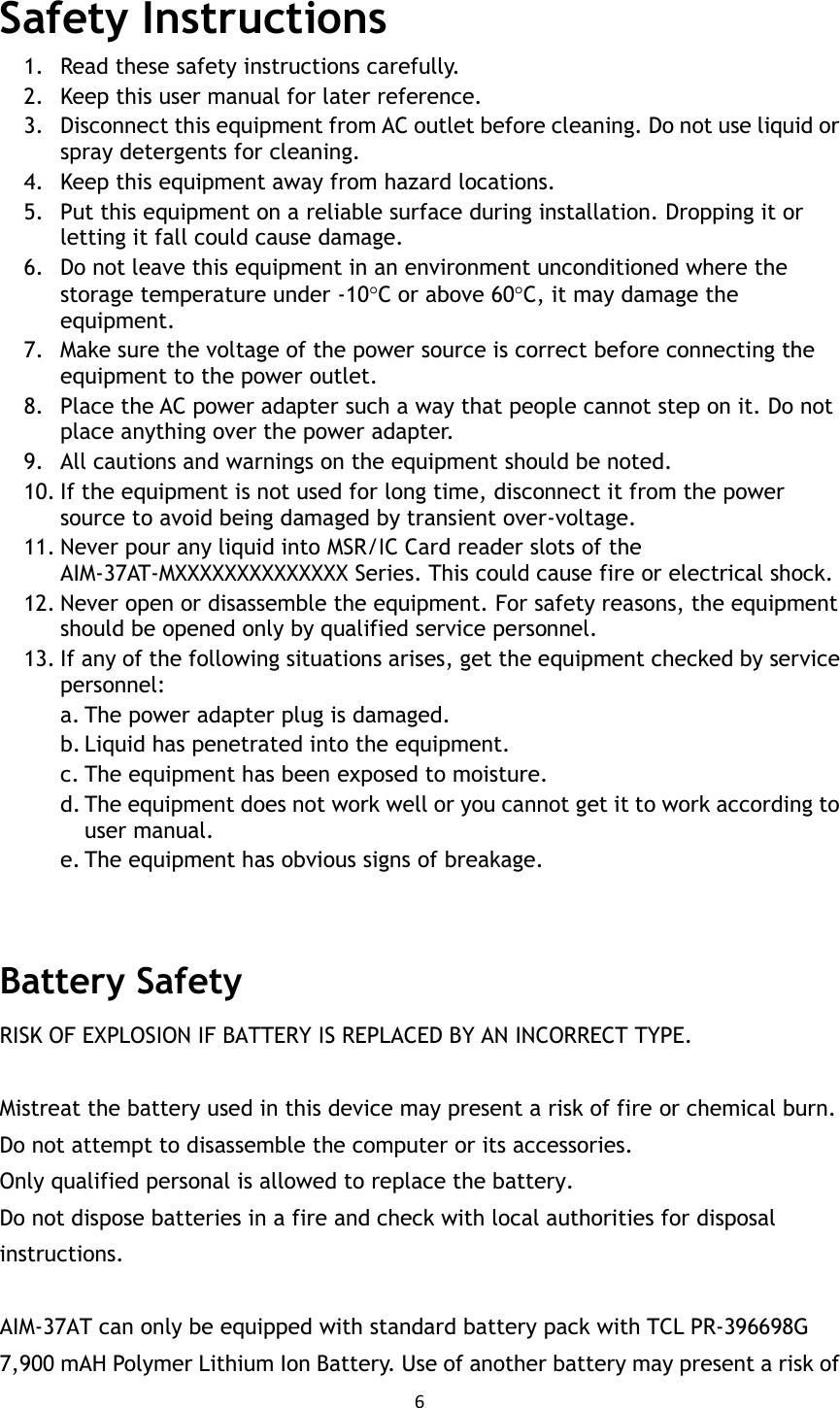 6  Safety Instructions 1. Read these safety instructions carefully. 2. Keep this user manual for later reference. 3. Disconnect this equipment from AC outlet before cleaning. Do not use liquid or spray detergents for cleaning.   4. Keep this equipment away from hazard locations. 5. Put this equipment on a reliable surface during installation. Dropping it or letting it fall could cause damage. 6. Do not leave this equipment in an environment unconditioned where the storage temperature under -10C or above 60C, it may damage the equipment. 7. Make sure the voltage of the power source is correct before connecting the equipment to the power outlet. 8. Place the AC power adapter such a way that people cannot step on it. Do not place anything over the power adapter.   9. All cautions and warnings on the equipment should be noted. 10. If the equipment is not used for long time, disconnect it from the power source to avoid being damaged by transient over-voltage. 11. Never pour any liquid into MSR/IC Card reader slots of the AIM-37AT-MXXXXXXXXXXXXXX Series. This could cause fire or electrical shock. 12. Never open or disassemble the equipment. For safety reasons, the equipment should be opened only by qualified service personnel. 13. If any of the following situations arises, get the equipment checked by service personnel: a. The power adapter plug is damaged. b. Liquid has penetrated into the equipment. c. The equipment has been exposed to moisture. d. The equipment does not work well or you cannot get it to work according to user manual. e. The equipment has obvious signs of breakage.   Battery Safety RISK OF EXPLOSION IF BATTERY IS REPLACED BY AN INCORRECT TYPE.  Mistreat the battery used in this device may present a risk of fire or chemical burn. Do not attempt to disassemble the computer or its accessories. Only qualified personal is allowed to replace the battery.   Do not dispose batteries in a fire and check with local authorities for disposal instructions.  AIM-37AT can only be equipped with standard battery pack with TCL PR-396698G 7,900 mAH Polymer Lithium Ion Battery. Use of another battery may present a risk of 