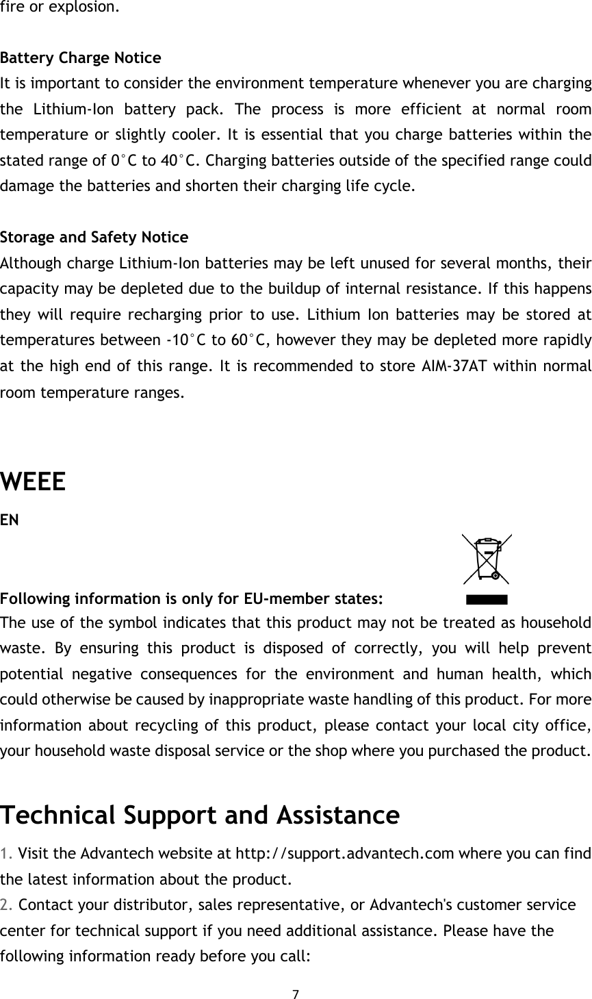 7  fire or explosion.  Battery Charge Notice It is important to consider the environment temperature whenever you are charging the  Lithium-Ion  battery  pack.  The  process  is  more  efficient  at  normal  room temperature or slightly cooler. It is essential that you charge batteries within the stated range of 0°C to 40°C. Charging batteries outside of the specified range could damage the batteries and shorten their charging life cycle.  Storage and Safety Notice Although charge Lithium-Ion batteries may be left unused for several months, their capacity may be depleted due to the buildup of internal resistance. If this happens they  will  require  recharging  prior  to  use.  Lithium  Ion  batteries  may  be  stored  at temperatures between -10°C to 60°C, however they may be depleted more rapidly at the high end of this range. It is recommended to store AIM-37AT within normal room temperature ranges.MIT-W101 User Manual  WEEE EN Following information is only for EU-member states:                     The use of the symbol indicates that this product may not be treated as household waste.  By  ensuring  this  product  is  disposed  of  correctly,  you  will  help  prevent potential  negative  consequences  for  the  environment  and  human  health,  which could otherwise be caused by inappropriate waste handling of this product. For more information about  recycling of  this product,  please contact your local city  office, your household waste disposal service or the shop where you purchased the product.  Technical Support and Assistance 1. Visit the Advantech website at http://support.advantech.com where you can find the latest information about the product. 2. Contact your distributor, sales representative, or Advantech&apos;s customer service center for technical support if you need additional assistance. Please have the following information ready before you call: 