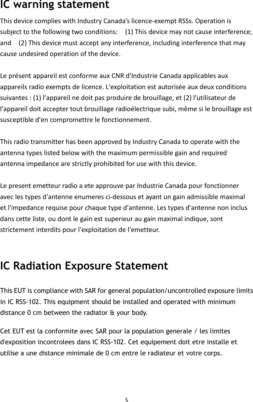 5   IC warning statement This device complies with Industry Canada’s licence-exempt RSSs. Operation is subject to the following two conditions:    (1) This device may not cause interference; and    (2) This device must accept any interference, including interference that may cause undesired operation of the device.  Le présent appareil est conforme aux CNR d&apos;Industrie Canada applicables aux appareils radio exempts de licence. L&apos;exploitation est autorisée aux deux conditions suivantes : (1) l&apos;appareil ne doit pas produire de brouillage, et (2) l&apos;utilisateur de l&apos;appareil doit accepter tout brouillage radioélectrique subi, même si le brouillage est susceptible d&apos;en compromettre le fonctionnement.  This radio transmitter has been approved by Industry Canada to operate with the antenna types listed below with the maximum permissible gain and required antenna impedance are strictly prohibited for use with this device.  Le present emetteur radio a ete approuve par Industrie Canada pour fonctionner avec les types d&apos;antenne enumeres ci-dessous et ayant un gain admissible maximal et l&apos;impedance requise pour chaque type d&apos;antenne. Les types d&apos;antenne non inclus dans cette liste, ou dont le gain est superieur au gain maximal indique, sont strictement interdits pour l&apos;exploitation de l&apos;emetteur.  IC Radiation Exposure Statement This EUT is compliance with SAR for general population/uncontrolled exposure limits in IC RSS-102. This equipment should be installed and operated with minimum distance 0 cm between the radiator &amp; your body.   Cet EUT est la conformite avec SAR pour la population generale / les limites d&apos;exposition incontrolees dans IC RSS-102. Cet equipement doit etre installe et utilise a une distance minimale de 0 cm entre le radiateur et votre corps.   