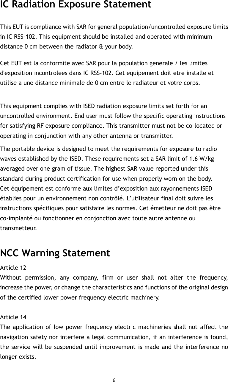 6  IC Radiation Exposure Statement This EUT is compliance with SAR for general population/uncontrolled exposure limits in IC RSS-102. This equipment should be installed and operated with minimum distance 0 cm between the radiator &amp; your body.   Cet EUT est la conformite avec SAR pour la population generale / les limites d&apos;exposition incontrolees dans IC RSS-102. Cet equipement doit etre installe et utilise a une distance minimale de 0 cm entre le radiateur et votre corps.  This equipment complies with ISED radiation exposure limits set forth for an uncontrolled environment. End user must follow the specific operating instructions for satisfying RF exposure compliance. This transmitter must not be co-located or operating in conjunction with any other antenna or transmitter. The portable device is designed to meet the requirements for exposure to radio waves established by the ISED. These requirements set a SAR limit of 1.6 W/kg averaged over one gram of tissue. The highest SAR value reported under this standard during product certification for use when properly worn on the body. Cet équipement est conforme aux limites d’exposition aux rayonnements ISED établies pour un environnement non contrôlé. L’utilisateur final doit suivre les instructions spécifiques pour satisfaire les normes. Cet émetteur ne doit pas être co-implanté ou fonctionner en conjonction avec toute autre antenne ou transmetteur.  NCC Warning Statement Article 12   Without  permission,  any  company,  firm  or  user  shall  not  alter  the  frequency, increase the power, or change the characteristics and functions of the original design of the certified lower power frequency electric machinery.    Article 14   The  application  of  low power  frequency electric machineries  shall not  affect the navigation safety nor interfere a legal communication, if an interference is found, the service will be suspended until improvement is made and the interference no longer exists.  