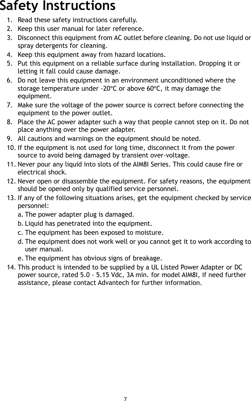 7   Safety Instructions 1. Read these safety instructions carefully. 2. Keep this user manual for later reference. 3. Disconnect this equipment from AC outlet before cleaning. Do not use liquid or spray detergents for cleaning.   4. Keep this equipment away from hazard locations. 5. Put this equipment on a reliable surface during installation. Dropping it or letting it fall could cause damage. 6. Do not leave this equipment in an environment unconditioned where the storage temperature under -20°C or above 60°C, it may damage the equipment. 7. Make sure the voltage of the power source is correct before connecting the equipment to the power outlet. 8. Place the AC power adapter such a way that people cannot step on it. Do not place anything over the power adapter.   9. All cautions and warnings on the equipment should be noted. 10. If the equipment is not used for long time, disconnect it from the power source to avoid being damaged by transient over-voltage. 11. Never pour any liquid into slots of the AIM8I Series. This could cause fire or electrical shock. 12. Never open or disassemble the equipment. For safety reasons, the equipment should be opened only by qualified service personnel. 13. If any of the following situations arises, get the equipment checked by service personnel: a. The power adapter plug is damaged. b. Liquid has penetrated into the equipment. c. The equipment has been exposed to moisture. d. The equipment does not work well or you cannot get it to work according to user manual. e. The equipment has obvious signs of breakage. 14. This product is intended to be supplied by a UL Listed Power Adapter or DC power source, rated 5.0 - 5.15 Vdc, 3A min. for model AIM8I, if need further assistance, please contact Advantech for further information.   