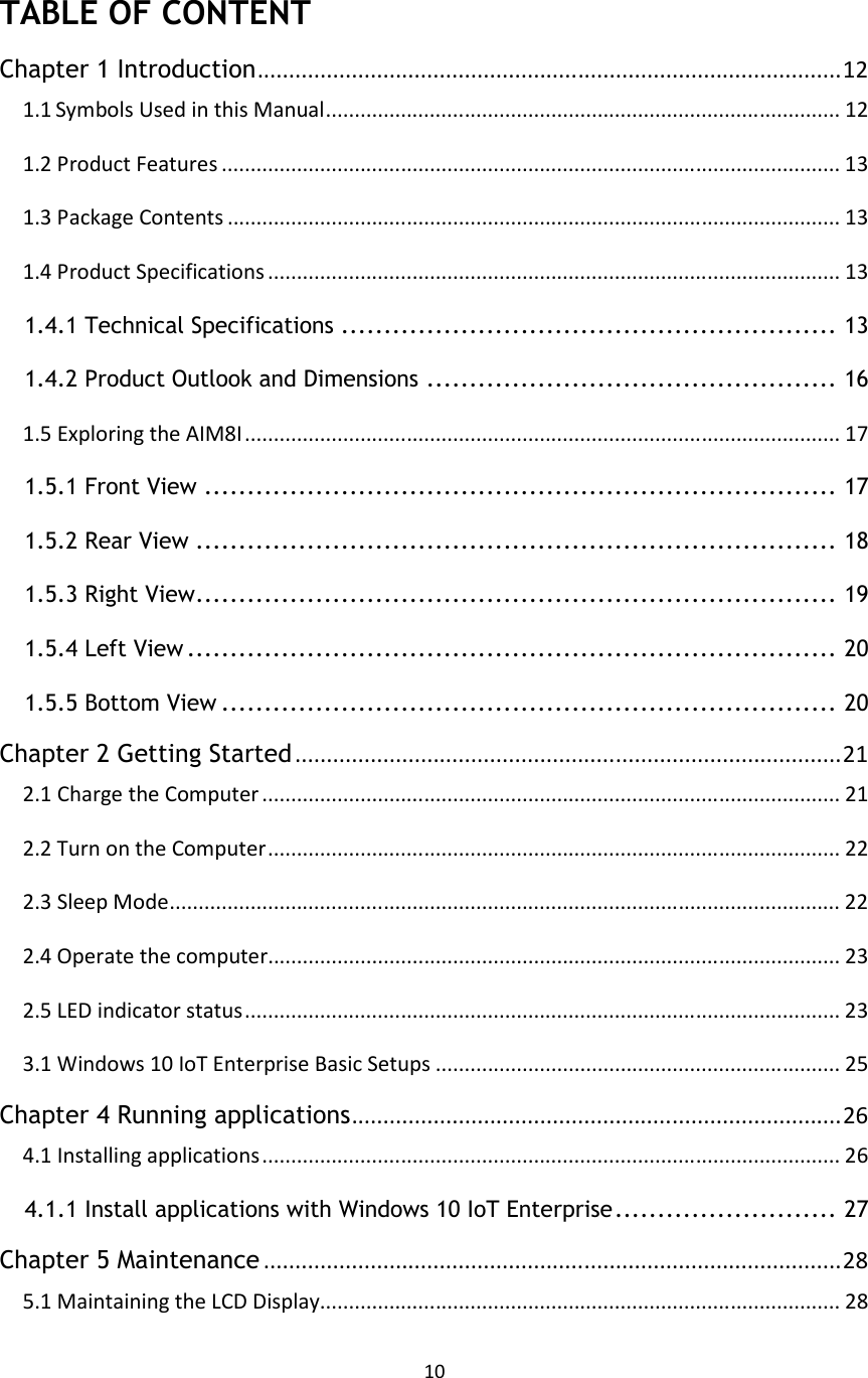 10   TABLE OF CONTENT Chapter 1 Introduction.............................................................................................12 1.1 Symbols Used in this Manual......................................................................................... 12 1.2 Product Features ........................................................................................................... 13 1.3 Package Contents .......................................................................................................... 13 1.4 Product Specifications ................................................................................................... 13 1.4.1 Technical Specifications .......................................................... 13 1.4.2 Product Outlook and Dimensions ................................................ 16 1.5 Exploring the AIM8I....................................................................................................... 17 1.5.1 Front View .......................................................................... 17 1.5.2 Rear View ........................................................................... 18 1.5.3 Right View........................................................................... 19 1.5.4 Left View ............................................................................ 20 1.5.5 Bottom View ........................................................................ 20 Chapter 2 Getting Started .......................................................................................21 2.1 Charge the Computer .................................................................................................... 21 2.2 Turn on the Computer................................................................................................... 22 2.3 Sleep Mode.................................................................................................................... 22 2.4 Operate the computer................................................................................................... 23 2.5 LED indicator status....................................................................................................... 23 3.1 Windows 10 IoT Enterprise Basic Setups ...................................................................... 25 Chapter 4 Running applications..............................................................................26 4.1 Installing applications.................................................................................................... 26 4.1.1 Install applications with Windows 10 IoT Enterprise.......................... 27 Chapter 5 Maintenance ............................................................................................28 5.1 Maintaining the LCD Display.......................................................................................... 28 