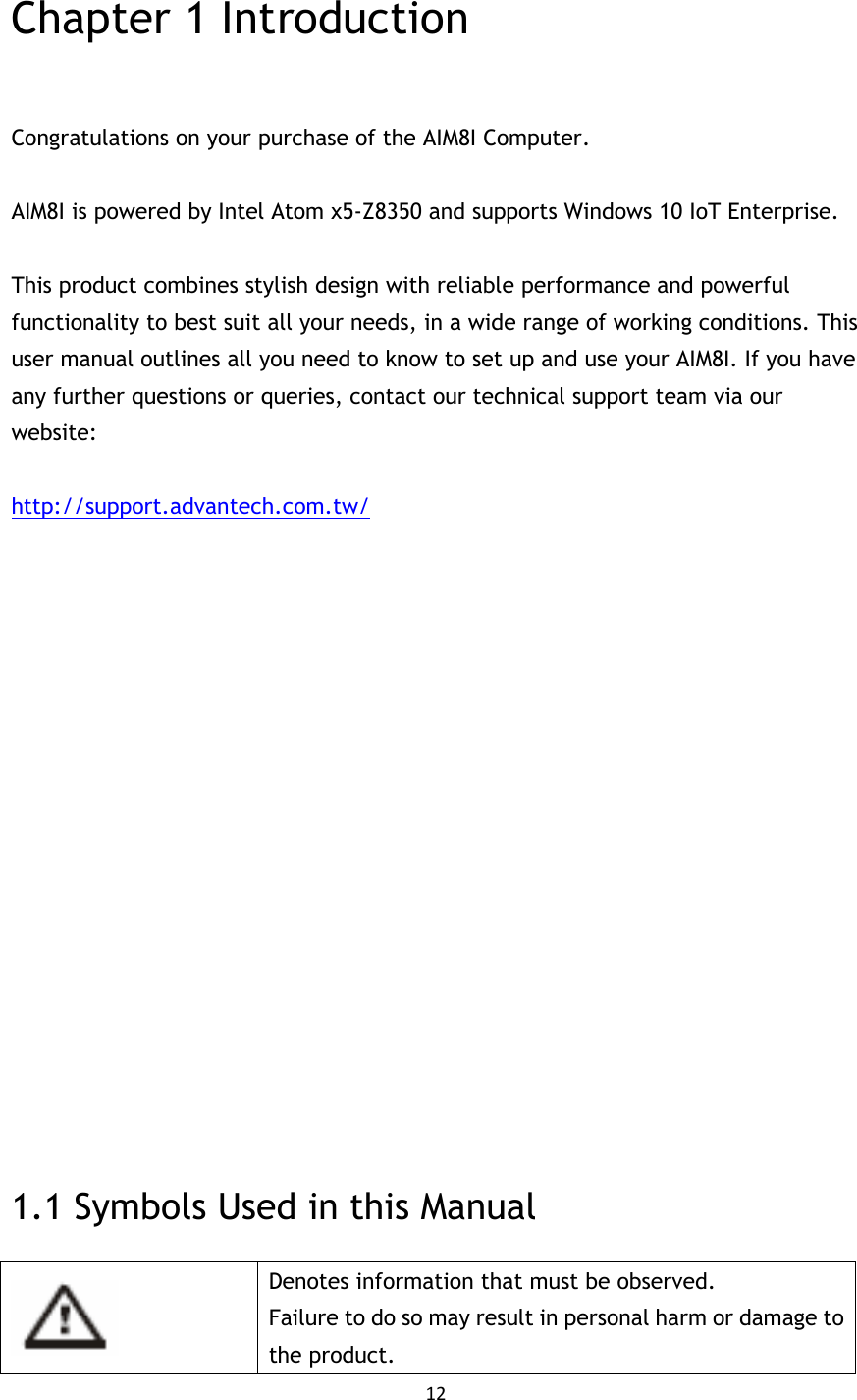 12   Chapter 1 Introduction  Congratulations on your purchase of the AIM8I Computer.  AIM8I is powered by Intel Atom x5-Z8350 and supports Windows 10 IoT Enterprise.  This product combines stylish design with reliable performance and powerful functionality to best suit all your needs, in a wide range of working conditions. This user manual outlines all you need to know to set up and use your AIM8I. If you have any further questions or queries, contact our technical support team via our website:  http://support.advantech.com.tw/                  1.1 Symbols Used in this Manual  Denotes information that must be observed. Failure to do so may result in personal harm or damage to the product. 