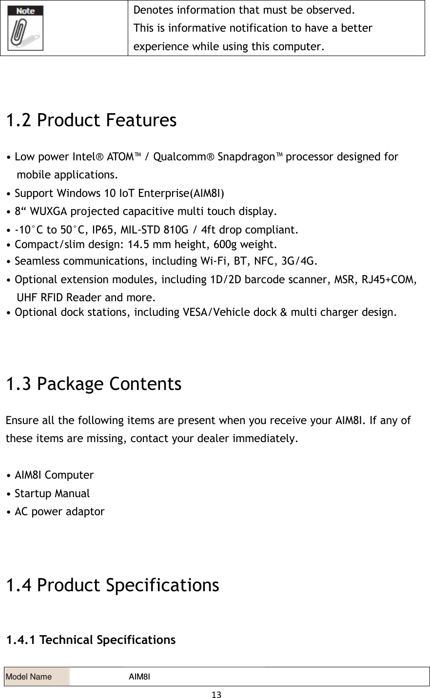 13    Denotes information that must be observed. This is informative notification to have a better experience while using this computer.   1.2 Product Features • Low power Intel® ATOM™ / Qualcomm® Snapdragon™ processor designed for mobile applications. • Support Windows 10 IoT Enterprise(AIM8I) • 8“ WUXGA projected capacitive multi touch display. • -10°C to 50°C, IP65, MIL-STD 810G / 4ft drop compliant. • Compact/slim design: 14.5 mm height, 600g weight. • Seamless communications, including Wi-Fi, BT, NFC, 3G/4G. • Optional extension modules, including 1D/2D barcode scanner, MSR, RJ45+COM, UHF RFID Reader and more. • Optional dock stations, including VESA/Vehicle dock &amp; multi charger design.  1.3 Package Contents Ensure all the following items are present when you receive your AIM8I. If any of these items are missing, contact your dealer immediately.  • AIM8I Computer • Startup Manual • AC power adaptor   1.4 Product Specifications 1.4.1 Technical Specifications Model Name    AIM8I   