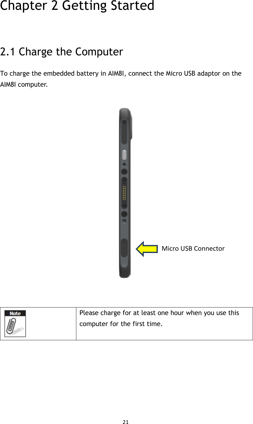 21  Chapter 2 Getting Started  2.1 Charge the Computer To charge the embedded battery in AIM8I, connect the Micro USB adaptor on the AIM8I computer.        Please charge for at least one hour when you use this computer for the first time.          Micro USB Connector 