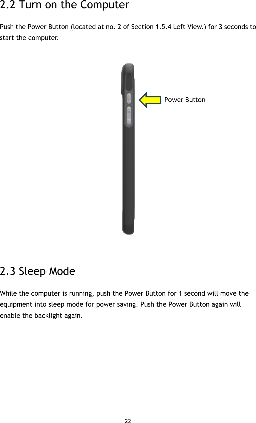 22  2.2 Turn on the Computer Push the Power Button (located at no. 2 of Section 1.5.4 Left View.) for 3 seconds to start the computer.    2.3 Sleep Mode While the computer is running, push the Power Button for 1 second will move the equipment into sleep mode for power saving. Push the Power Button again will enable the backlight again.       Power Button 