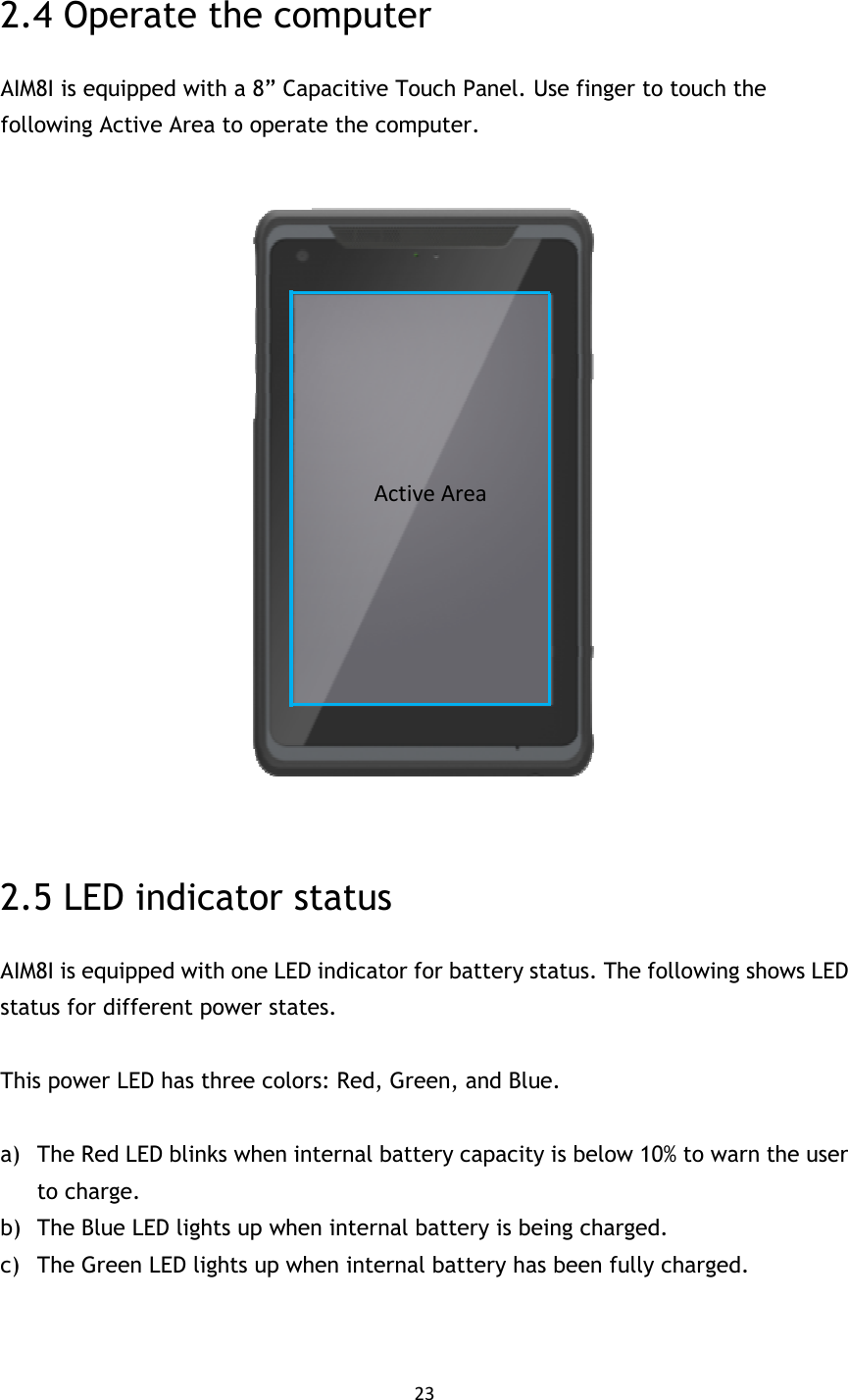 23  2.4 Operate the computer AIM8I is equipped with a 8” Capacitive Touch Panel. Use finger to touch the following Active Area to operate the computer.    2.5 LED indicator status AIM8I is equipped with one LED indicator for battery status. The following shows LED status for different power states.  This power LED has three colors: Red, Green, and Blue.  a) The Red LED blinks when internal battery capacity is below 10% to warn the user to charge. b) The Blue LED lights up when internal battery is being charged. c) The Green LED lights up when internal battery has been fully charged.   Active Area 