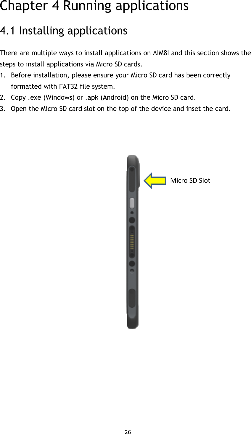 26  Chapter 4 Running applications 4.1 Installing applications There are multiple ways to install applications on AIM8I and this section shows the steps to install applications via Micro SD cards. 1. Before installation, please ensure your Micro SD card has been correctly formatted with FAT32 file system. 2. Copy .exe (Windows) or .apk (Android) on the Micro SD card. 3. Open the Micro SD card slot on the top of the device and inset the card.           Micro SD Slot 