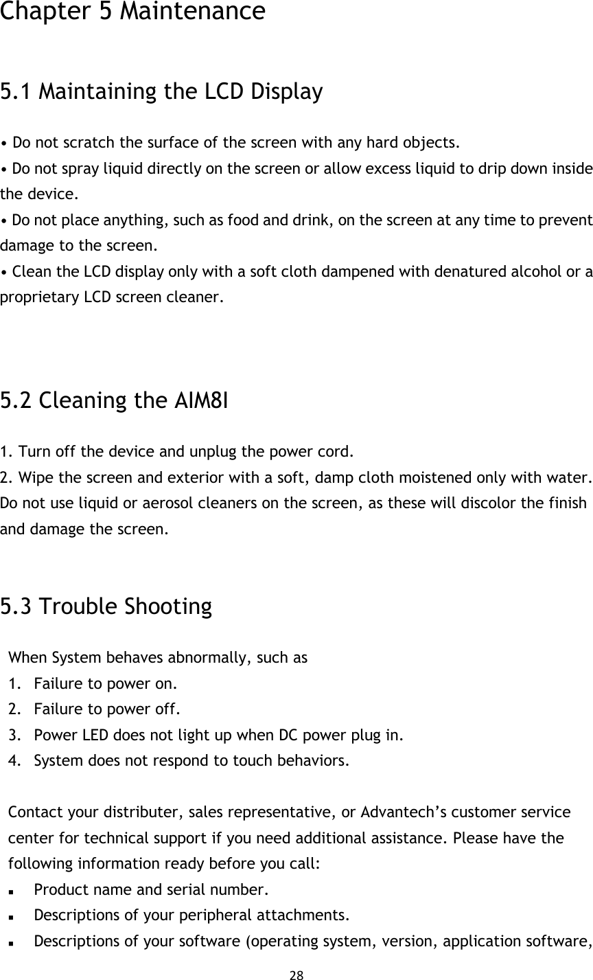 28   Chapter 5 Maintenance  5.1 Maintaining the LCD Display • Do not scratch the surface of the screen with any hard objects. • Do not spray liquid directly on the screen or allow excess liquid to drip down inside the device. • Do not place anything, such as food and drink, on the screen at any time to prevent damage to the screen. • Clean the LCD display only with a soft cloth dampened with denatured alcohol or a proprietary LCD screen cleaner.   5.2 Cleaning the AIM8I 1. Turn off the device and unplug the power cord. 2. Wipe the screen and exterior with a soft, damp cloth moistened only with water. Do not use liquid or aerosol cleaners on the screen, as these will discolor the finish and damage the screen. MIT-W101 User Manual 5.3 Trouble Shooting When System behaves abnormally, such as   1. Failure to power on. 2. Failure to power off. 3. Power LED does not light up when DC power plug in. 4. System does not respond to touch behaviors.  Contact your distributer, sales representative, or Advantech’s customer service center for technical support if you need additional assistance. Please have the following information ready before you call:    Product name and serial number.  Descriptions of your peripheral attachments.    Descriptions of your software (operating system, version, application software, 