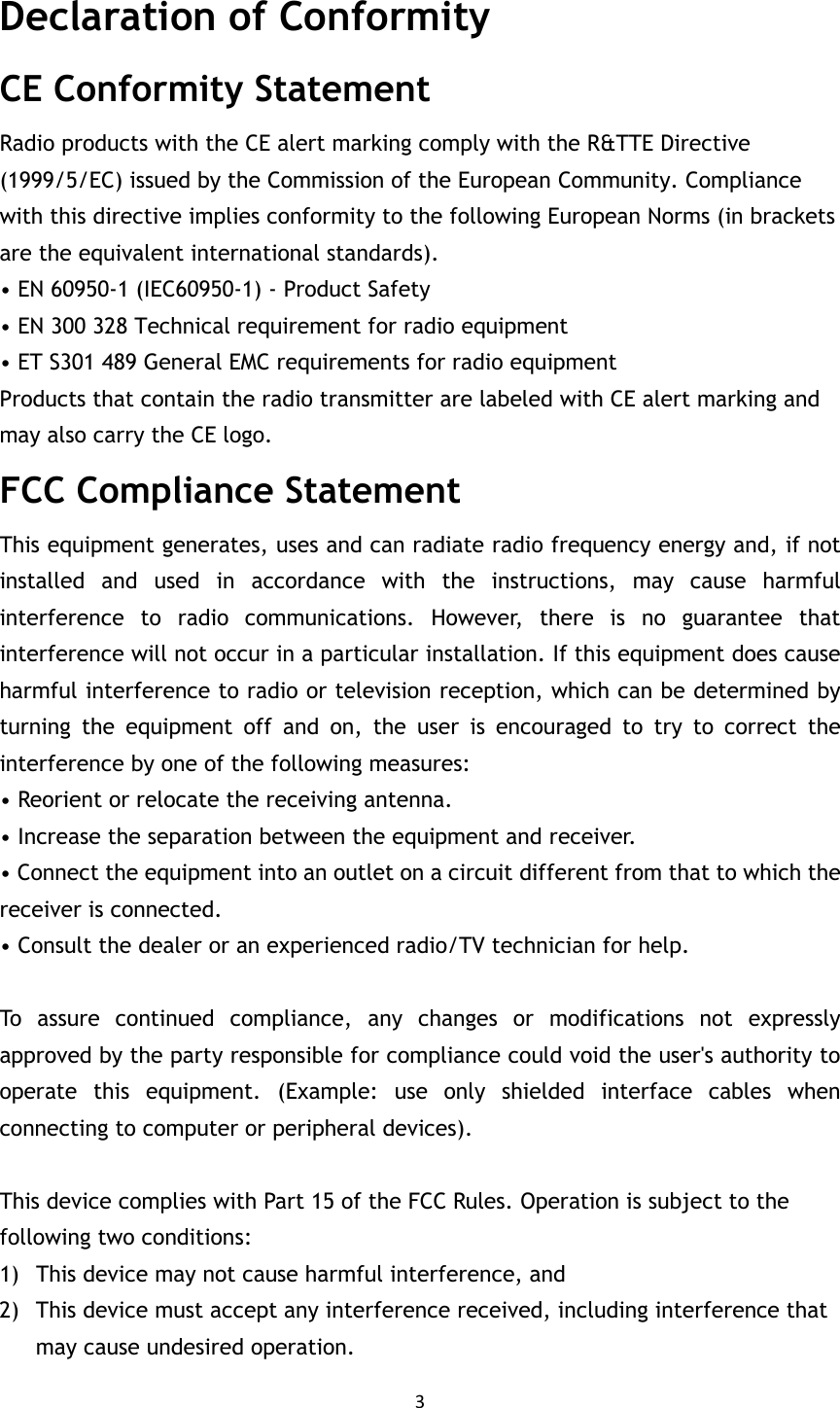 3  Declaration of Conformity CE Conformity Statement Radio products with the CE alert marking comply with the R&amp;TTE Directive (1999/5/EC) issued by the Commission of the European Community. Compliance with this directive implies conformity to the following European Norms (in brackets are the equivalent international standards). • EN 60950-1 (IEC60950-1) - Product Safety • EN 300 328 Technical requirement for radio equipment • ET S301 489 General EMC requirements for radio equipment Products that contain the radio transmitter are labeled with CE alert marking and may also carry the CE logo. FCC Compliance Statement   This equipment generates, uses and can radiate radio frequency energy and, if not installed  and  used  in  accordance  with  the  instructions,  may  cause  harmful interference  to  radio  communications.  However,  there  is  no  guarantee  that interference will not occur in a particular installation. If this equipment does cause harmful interference to radio or television reception, which can be determined by turning  the  equipment  off  and  on,  the  user  is  encouraged  to  try  to  correct  the interference by one of the following measures: • Reorient or relocate the receiving antenna. • Increase the separation between the equipment and receiver. • Connect the equipment into an outlet on a circuit different from that to which the receiver is connected. • Consult the dealer or an experienced radio/TV technician for help.  To  assure  continued  compliance,  any  changes  or  modifications  not  expressly approved by the party responsible for compliance could void the user&apos;s authority to operate  this  equipment.  (Example:  use  only  shielded  interface  cables  when connecting to computer or peripheral devices).  This device complies with Part 15 of the FCC Rules. Operation is subject to the following two conditions: 1) This device may not cause harmful interference, and 2) This device must accept any interference received, including interference that may cause undesired operation. 