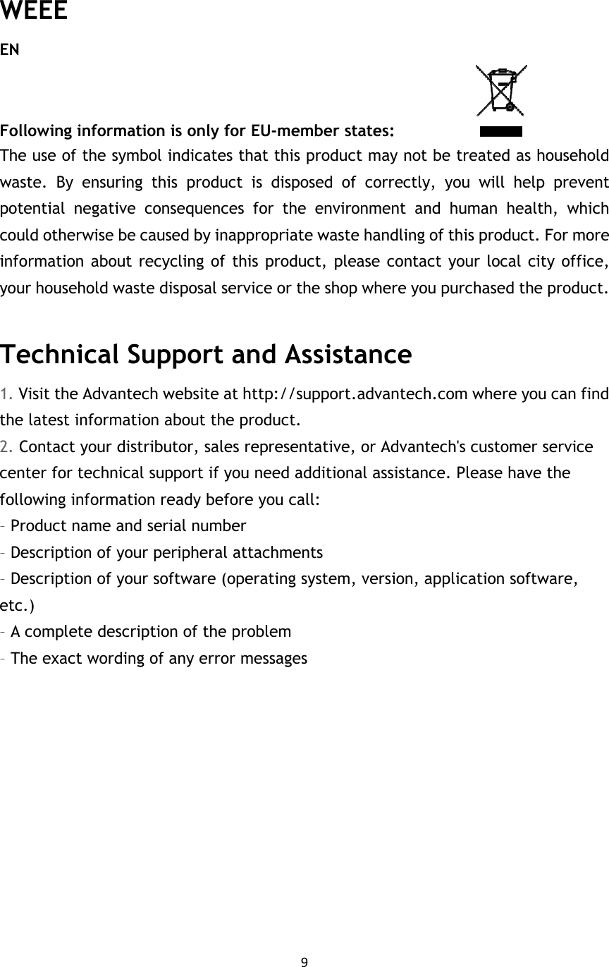 9   WEEE EN Following information is only for EU-member states:                    The use of the symbol indicates that this product may not be treated as household waste.  By  ensuring  this  product  is  disposed  of  correctly,  you  will  help  prevent potential  negative  consequences  for  the  environment  and  human  health,  which could otherwise be caused by inappropriate waste handling of this product. For more information about recycling of this product, please contact your local city office, your household waste disposal service or the shop where you purchased the product.  Technical Support and Assistance 1. Visit the Advantech website at http://support.advantech.com where you can find the latest information about the product. 2. Contact your distributor, sales representative, or Advantech&apos;s customer service center for technical support if you need additional assistance. Please have the following information ready before you call: – Product name and serial number – Description of your peripheral attachments – Description of your software (operating system, version, application software, etc.) – A complete description of the problem – The exact wording of any error messages   