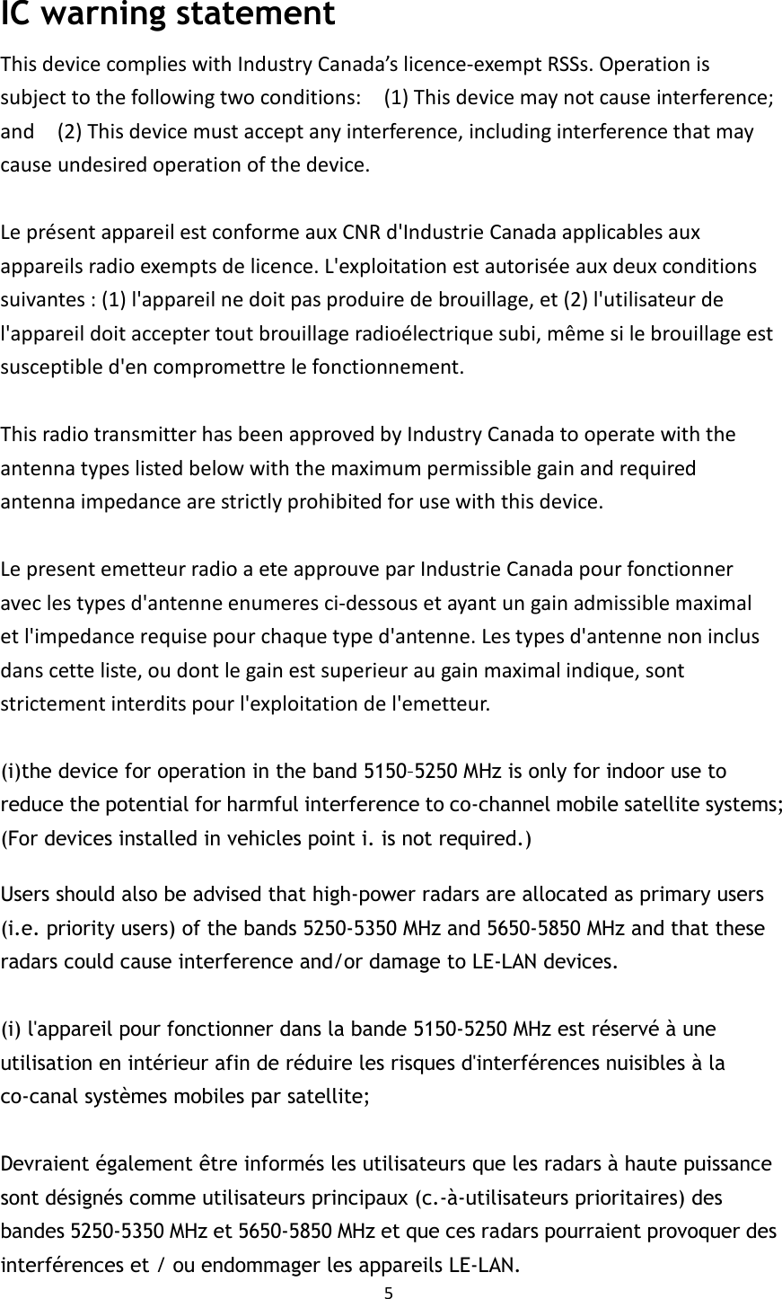 5  IC warning statement This device complies with Industry Canada’s licence-exempt RSSs. Operation is subject to the following two conditions:    (1) This device may not cause interference; and    (2) This device must accept any interference, including interference that may cause undesired operation of the device.  Le présent appareil est conforme aux CNR d&apos;Industrie Canada applicables aux appareils radio exempts de licence. L&apos;exploitation est autorisée aux deux conditions suivantes : (1) l&apos;appareil ne doit pas produire de brouillage, et (2) l&apos;utilisateur de l&apos;appareil doit accepter tout brouillage radioélectrique subi, même si le brouillage est susceptible d&apos;en compromettre le fonctionnement.  This radio transmitter has been approved by Industry Canada to operate with the antenna types listed below with the maximum permissible gain and required antenna impedance are strictly prohibited for use with this device.  Le present emetteur radio a ete approuve par Industrie Canada pour fonctionner avec les types d&apos;antenne enumeres ci-dessous et ayant un gain admissible maximal et l&apos;impedance requise pour chaque type d&apos;antenne. Les types d&apos;antenne non inclus dans cette liste, ou dont le gain est superieur au gain maximal indique, sont strictement interdits pour l&apos;exploitation de l&apos;emetteur.  (i)the device for operation in the band 5150–5250 MHz is only for indoor use to reduce the potential for harmful interference to co-channel mobile satellite systems; (For devices installed in vehicles point i. is not required.)  Users should also be advised that high-power radars are allocated as primary users (i.e. priority users) of the bands 5250-5350 MHz and 5650-5850 MHz and that these radars could cause interference and/or damage to LE-LAN devices.    (i) l&apos;appareil pour fonctionner dans la bande 5150-5250 MHz est réservé à une utilisation en intérieur afin de réduire les risques d&apos;interférences nuisibles à la co-canal systèmes mobiles par satellite;  Devraient également être informés les utilisateurs que les radars à haute puissance sont désignés comme utilisateurs principaux (c.-à-utilisateurs prioritaires) des bandes 5250-5350 MHz et 5650-5850 MHz et que ces radars pourraient provoquer des interférences et / ou endommager les appareils LE-LAN. 