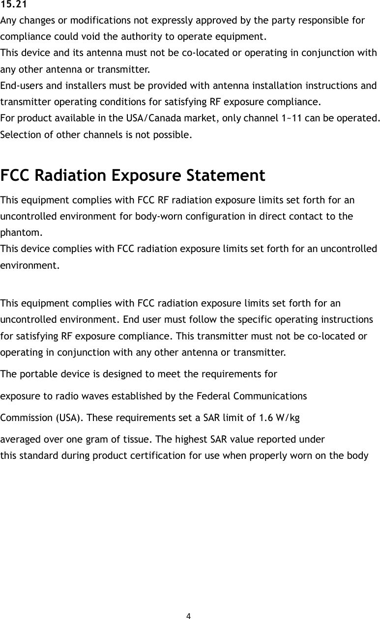 4   15.21   Any changes or modifications not expressly approved by the party responsible for compliance could void the authority to operate equipment.   This device and its antenna must not be co-located or operating in conjunction with any other antenna or transmitter.   End-users and installers must be provided with antenna installation instructions and transmitter operating conditions for satisfying RF exposure compliance.   For product available in the USA/Canada market, only channel 1~11 can be operated. Selection of other channels is not possible.  FCC Radiation Exposure Statement This equipment complies with FCC RF radiation exposure limits set forth for an uncontrolled environment for body-worn configuration in direct contact to the phantom.   This device complies with FCC radiation exposure limits set forth for an uncontrolled environment.  This equipment complies with FCC radiation exposure limits set forth for an uncontrolled environment. End user must follow the specific operating instructions for satisfying RF exposure compliance. This transmitter must not be co-located or operating in conjunction with any other antenna or transmitter. The portable device is designed to meet the requirements for exposure to radio waves established by the Federal Communications Commission (USA). These requirements set a SAR limit of 1.6 W/kg averaged over one gram of tissue. The highest SAR value reported under this standard during product certification for use when properly worn on the body