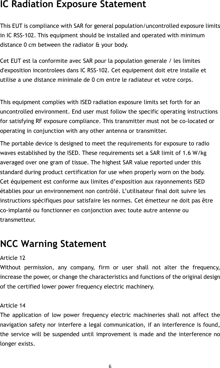 6  IC Radiation Exposure Statement This EUT is compliance with SAR for general population/uncontrolled exposure limits in IC RSS-102. This equipment should be installed and operated with minimum distance 0 cm between the radiator &amp; your body.   Cet EUT est la conformite avec SAR pour la population generale / les limites d&apos;exposition incontrolees dans IC RSS-102. Cet equipement doit etre installe et utilise a une distance minimale de 0 cm entre le radiateur et votre corps.  This equipment complies with ISED radiation exposure limits set forth for an uncontrolled environment. End user must follow the specific operating instructions for satisfying RF exposure compliance. This transmitter must not be co-located or operating in conjunction with any other antenna or transmitter. The portable device is designed to meet the requirements for exposure to radio waves established by the ISED. These requirements set a SAR limit of 1.6 W/kg averaged over one gram of tissue. The highest SAR value reported under this standard during product certification for use when properly worn on the body. Cet équipement est conforme aux limites d’exposition aux rayonnements ISED établies pour un environnement non contrôlé. L’utilisateur final doit suivre les instructions spécifiques pour satisfaire les normes. Cet émetteur ne doit pas être co-implanté ou fonctionner en conjonction avec toute autre antenne ou transmetteur.  NCC Warning Statement Article 12   Without  permission,  any  company,  firm  or  user  shall  not  alter  the  frequency, increase the power, or change the characteristics and functions of the original design of the certified lower power frequency electric machinery.    Article 14   The  application  of  low power  frequency  electric machineries  shall not  affect  the navigation safety nor interfere a legal communication, if an interference is found, the service will be suspended until improvement is made and the interference no longer exists.  