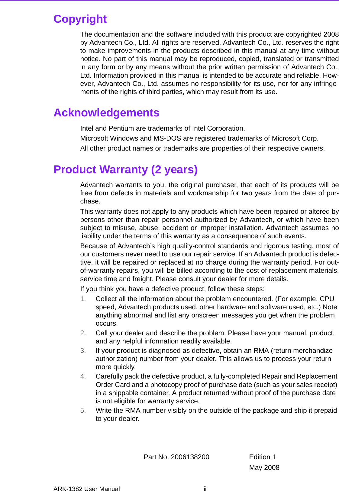 ARK-1382 User Manual iiCopyrightThe documentation and the software included with this product are copyrighted 2008by Advantech Co., Ltd. All rights are reserved. Advantech Co., Ltd. reserves the rightto make improvements in the products described in this manual at any time withoutnotice. No part of this manual may be reproduced, copied, translated or transmittedin any form or by any means without the prior written permission of Advantech Co.,Ltd. Information provided in this manual is intended to be accurate and reliable. How-ever, Advantech Co., Ltd. assumes no responsibility for its use, nor for any infringe-ments of the rights of third parties, which may result from its use.AcknowledgementsIntel and Pentium are trademarks of Intel Corporation.Microsoft Windows and MS-DOS are registered trademarks of Microsoft Corp.All other product names or trademarks are properties of their respective owners.Product Warranty (2 years)Advantech warrants to you, the original purchaser, that each of its products will befree from defects in materials and workmanship for two years from the date of pur-chase. This warranty does not apply to any products which have been repaired or altered bypersons other than repair personnel authorized by Advantech, or which have beensubject to misuse, abuse, accident or improper installation. Advantech assumes noliability under the terms of this warranty as a consequence of such events.Because of Advantech’s high quality-control standards and rigorous testing, most ofour customers never need to use our repair service. If an Advantech product is defec-tive, it will be repaired or replaced at no charge during the warranty period. For out-of-warranty repairs, you will be billed according to the cost of replacement materials,service time and freight. Please consult your dealer for more details.If you think you have a defective product, follow these steps:1. Collect all the information about the problem encountered. (For example, CPU speed, Advantech products used, other hardware and software used, etc.) Note anything abnormal and list any onscreen messages you get when the problem occurs.2. Call your dealer and describe the problem. Please have your manual, product, and any helpful information readily available.3. If your product is diagnosed as defective, obtain an RMA (return merchandize authorization) number from your dealer. This allows us to process your return more quickly.4. Carefully pack the defective product, a fully-completed Repair and Replacement Order Card and a photocopy proof of purchase date (such as your sales receipt) in a shippable container. A product returned without proof of the purchase date is not eligible for warranty service.5. Write the RMA number visibly on the outside of the package and ship it prepaid to your dealer.Part No. 2006138200 Edition 1May 2008