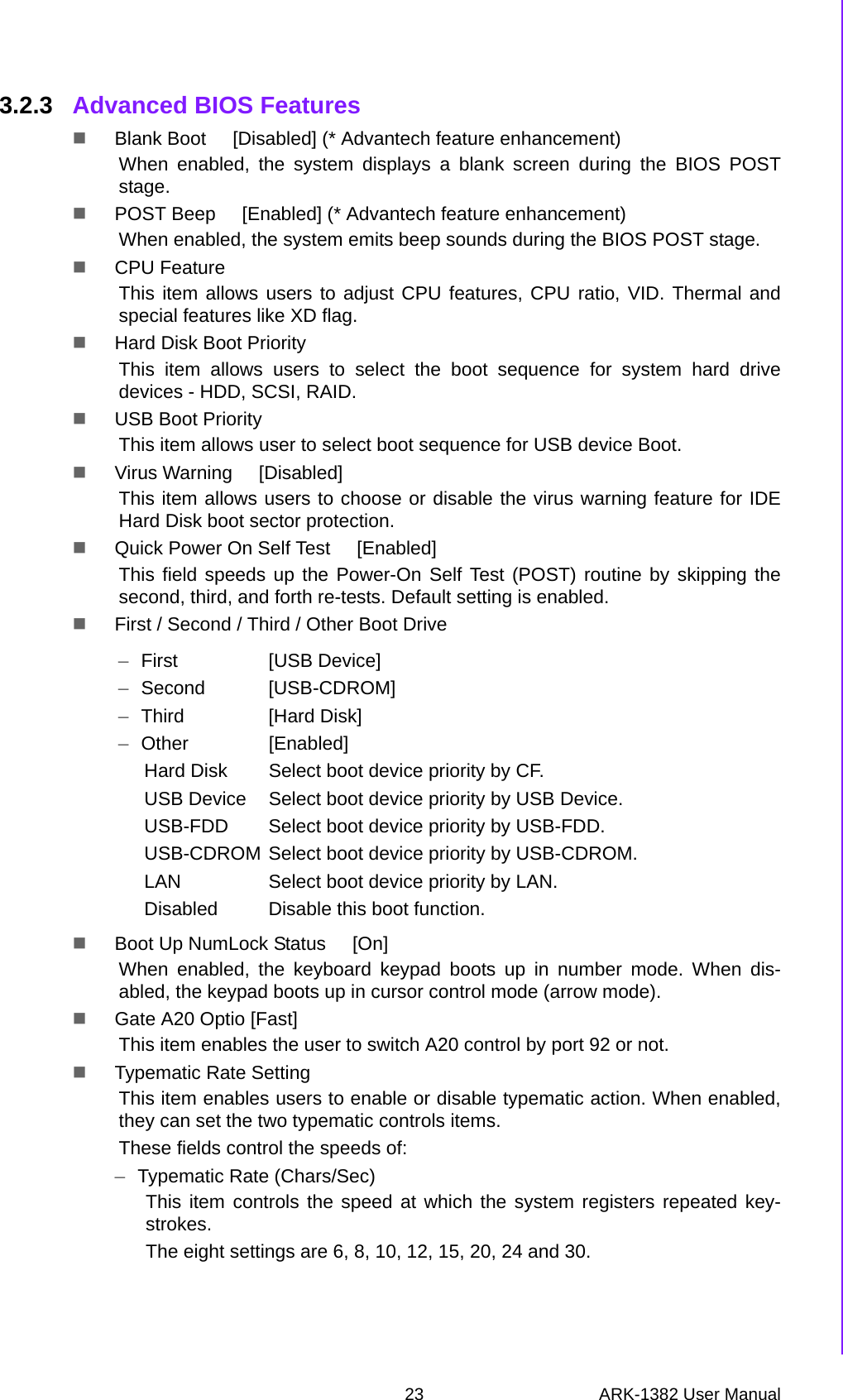 23 ARK-1382 User ManualChapter 3 BIOS Operation3.2.3 Advanced BIOS FeaturesBlank Boot     [Disabled] (* Advantech feature enhancement)When enabled, the system displays a blank screen during the BIOS POSTstage.POST Beep     [Enabled] (* Advantech feature enhancement)When enabled, the system emits beep sounds during the BIOS POST stage.CPU FeatureThis item allows users to adjust CPU features, CPU ratio, VID. Thermal andspecial features like XD flag.Hard Disk Boot PriorityThis item allows users to select the boot sequence for system hard drivedevices - HDD, SCSI, RAID.USB Boot PriorityThis item allows user to select boot sequence for USB device Boot.Virus Warning     [Disabled]This item allows users to choose or disable the virus warning feature for IDEHard Disk boot sector protection.Quick Power On Self Test     [Enabled]This field speeds up the Power-On Self Test (POST) routine by skipping thesecond, third, and forth re-tests. Default setting is enabled.First / Second / Third / Other Boot DriveBoot Up NumLock Status     [On]When enabled, the keyboard keypad boots up in number mode. When dis-abled, the keypad boots up in cursor control mode (arrow mode).Gate A20 Optio [Fast]This item enables the user to switch A20 control by port 92 or not.Typematic Rate SettingThis item enables users to enable or disable typematic action. When enabled,they can set the two typematic controls items.  These fields control the speeds of:–Typematic Rate (Chars/Sec)This item controls the speed at which the system registers repeated key-strokes.  The eight settings are 6, 8, 10, 12, 15, 20, 24 and 30.–First [USB Device]–Second [USB-CDROM]–Third [Hard Disk]–Other [Enabled]Hard Disk Select boot device priority by CF.USB Device Select boot device priority by USB Device.USB-FDD Select boot device priority by USB-FDD.USB-CDROM Select boot device priority by USB-CDROM.LAN Select boot device priority by LAN.Disabled Disable this boot function.