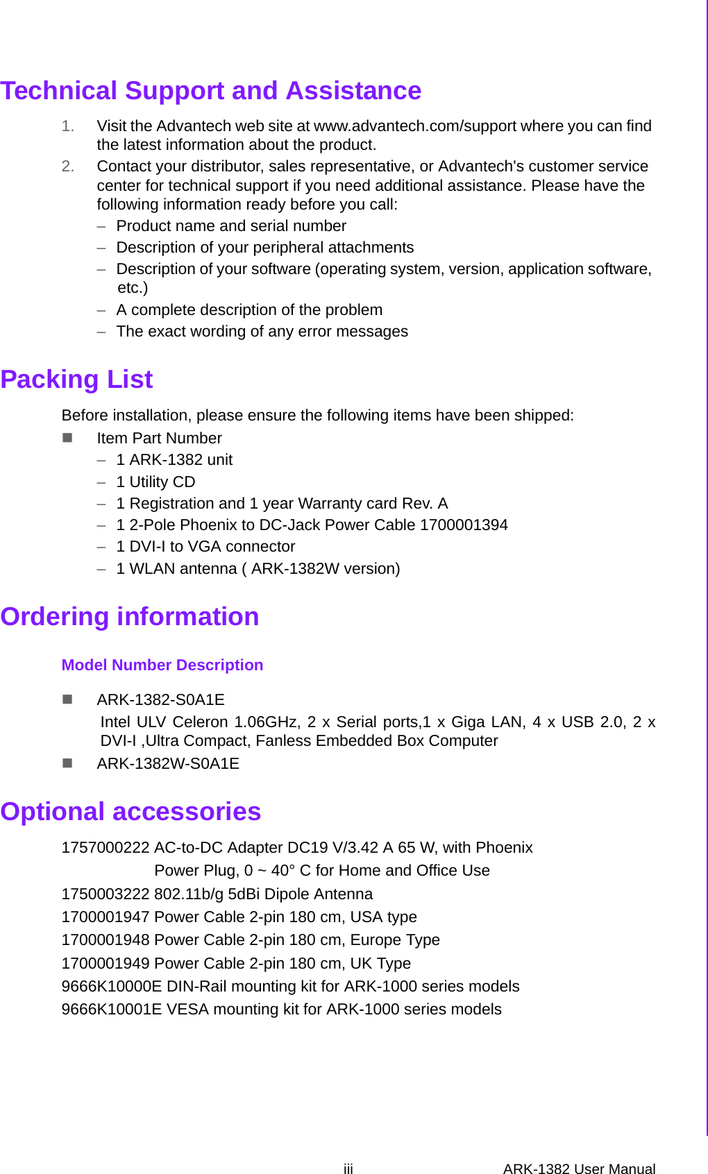 iii ARK-1382 User Manual Technical Support and Assistance1. Visit the Advantech web site at www.advantech.com/support where you can find the latest information about the product.2. Contact your distributor, sales representative, or Advantech&apos;s customer service center for technical support if you need additional assistance. Please have the following information ready before you call:–Product name and serial number–Description of your peripheral attachments–Description of your software (operating system, version, application software, etc.)–A complete description of the problem–The exact wording of any error messagesPacking ListBefore installation, please ensure the following items have been shipped:Item Part Number–1 ARK-1382 unit–1 Utility CD–1 Registration and 1 year Warranty card Rev. A –1 2-Pole Phoenix to DC-Jack Power Cable 1700001394–1 DVI-I to VGA connector –1 WLAN antenna ( ARK-1382W version) Ordering informationModel Number DescriptionARK-1382-S0A1EIntel ULV Celeron 1.06GHz, 2 x Serial ports,1 x Giga LAN, 4 x USB 2.0, 2 xDVI-I ,Ultra Compact, Fanless Embedded Box ComputerARK-1382W-S0A1EOptional accessories1757000222 AC-to-DC Adapter DC19 V/3.42 A 65 W, with Phoenix                     Power Plug, 0 ~ 40° C for Home and Office Use1750003222 802.11b/g 5dBi Dipole Antenna1700001947 Power Cable 2-pin 180 cm, USA type1700001948 Power Cable 2-pin 180 cm, Europe Type1700001949 Power Cable 2-pin 180 cm, UK Type9666K10000E DIN-Rail mounting kit for ARK-1000 series models9666K10001E VESA mounting kit for ARK-1000 series models