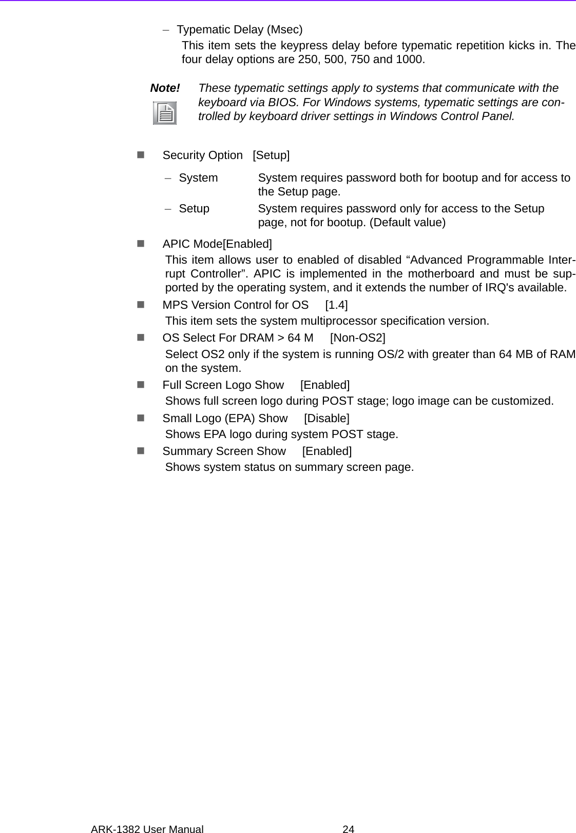 ARK-1382 User Manual 24–Typematic Delay (Msec)This item sets the keypress delay before typematic repetition kicks in. Thefour delay options are 250, 500, 750 and 1000.Security Option   [Setup]APIC Mode[Enabled]This item allows user to enabled of disabled “Advanced Programmable Inter-rupt Controller”. APIC is implemented in the motherboard and must be sup-ported by the operating system, and it extends the number of IRQ&apos;s available.MPS Version Control for OS     [1.4]This item sets the system multiprocessor specification version.OS Select For DRAM &gt; 64 M     [Non-OS2]Select OS2 only if the system is running OS/2 with greater than 64 MB of RAMon the system.Full Screen Logo Show     [Enabled]Shows full screen logo during POST stage; logo image can be customized.Small Logo (EPA) Show     [Disable]Shows EPA logo during system POST stage.Summary Screen Show     [Enabled]Shows system status on summary screen page.Note! These typematic settings apply to systems that communicate with the keyboard via BIOS. For Windows systems, typematic settings are con-trolled by keyboard driver settings in Windows Control Panel.–System System requires password both for bootup and for access to the Setup page.–Setup System requires password only for access to the Setup page, not for bootup. (Default value)