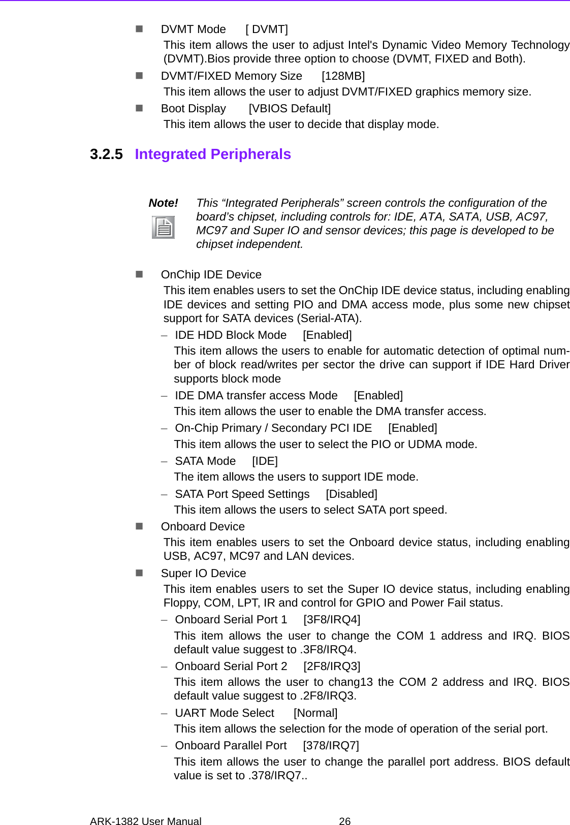 ARK-1382 User Manual 26DVMT Mode      [ DVMT]This item allows the user to adjust Intel&apos;s Dynamic Video Memory Technology(DVMT).Bios provide three option to choose (DVMT, FIXED and Both).DVMT/FIXED Memory Size      [128MB]This item allows the user to adjust DVMT/FIXED graphics memory size.Boot Display       [VBIOS Default]This item allows the user to decide that display mode.3.2.5 Integrated PeripheralsOnChip IDE Device This item enables users to set the OnChip IDE device status, including enablingIDE devices and setting PIO and DMA access mode, plus some new chipsetsupport for SATA devices (Serial-ATA).–IDE HDD Block Mode     [Enabled]This item allows the users to enable for automatic detection of optimal num-ber of block read/writes per sector the drive can support if IDE Hard Driversupports block mode–IDE DMA transfer access Mode     [Enabled]This item allows the user to enable the DMA transfer access.–On-Chip Primary / Secondary PCI IDE     [Enabled]This item allows the user to select the PIO or UDMA mode.–SATA Mode     [IDE]The item allows the users to support IDE mode.–SATA Port Speed Settings     [Disabled]This item allows the users to select SATA port speed.Onboard Device This item enables users to set the Onboard device status, including enablingUSB, AC97, MC97 and LAN devices.Super IO Device This item enables users to set the Super IO device status, including enablingFloppy, COM, LPT, IR and control for GPIO and Power Fail status.–Onboard Serial Port 1     [3F8/IRQ4]This item allows the user to change the COM 1 address and IRQ. BIOSdefault value suggest to .3F8/IRQ4.–Onboard Serial Port 2     [2F8/IRQ3]This item allows the user to chang13 the COM 2 address and IRQ. BIOSdefault value suggest to .2F8/IRQ3.–UART Mode Select      [Normal]This item allows the selection for the mode of operation of the serial port.–Onboard Parallel Port     [378/IRQ7]This item allows the user to change the parallel port address. BIOS defaultvalue is set to .378/IRQ7..Note! This “Integrated Peripherals” screen controls the configuration of the board’s chipset, including controls for: IDE, ATA, SATA, USB, AC97, MC97 and Super IO and sensor devices; this page is developed to be chipset independent.