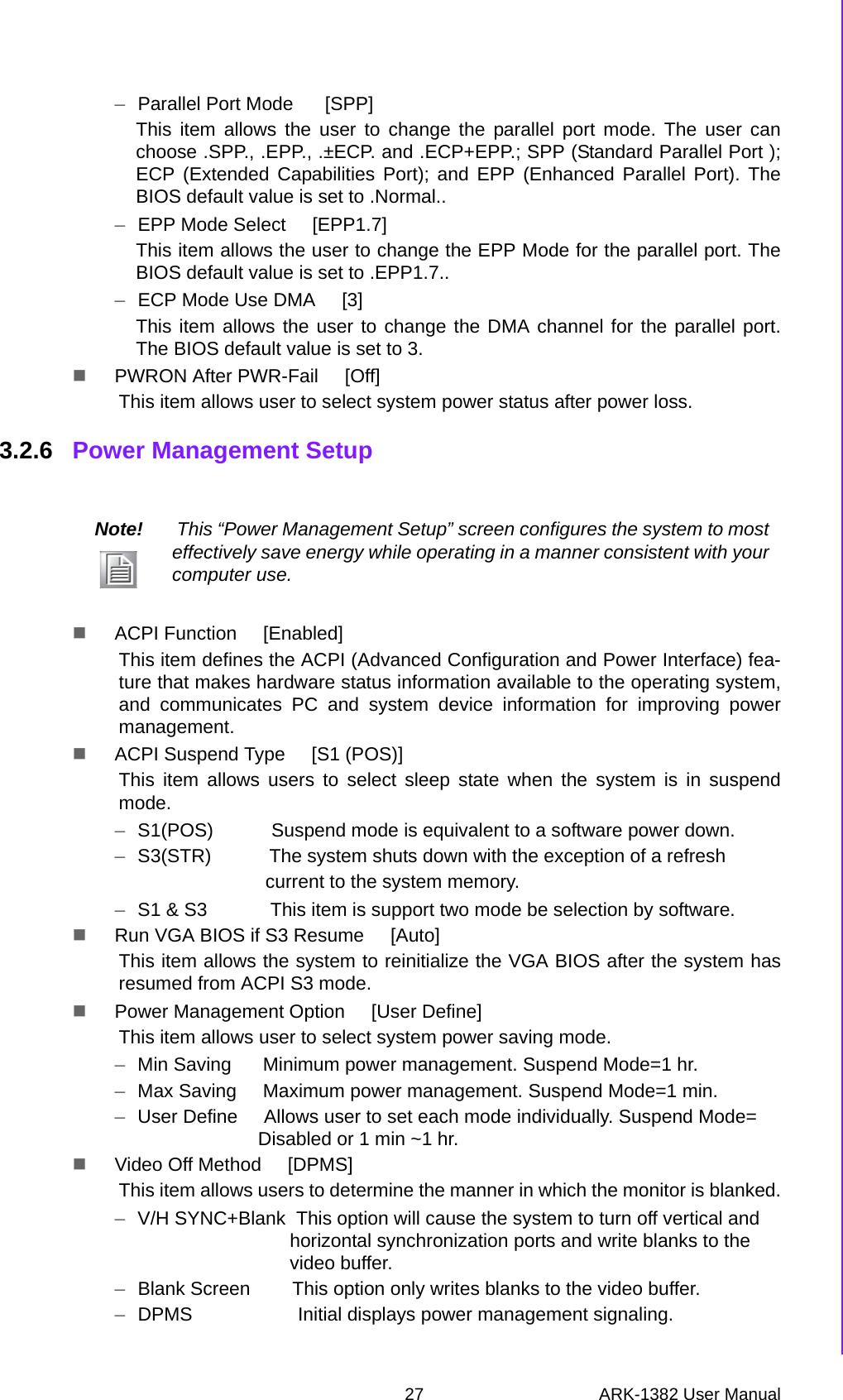 27 ARK-1382 User ManualChapter 3 BIOS Operation–Parallel Port Mode      [SPP]This item allows the user to change the parallel port mode. The user canchoose .SPP., .EPP., .±ECP. and .ECP+EPP.; SPP (Standard Parallel Port );ECP (Extended Capabilities Port); and EPP (Enhanced Parallel Port). TheBIOS default value is set to .Normal..–EPP Mode Select     [EPP1.7]This item allows the user to change the EPP Mode for the parallel port. TheBIOS default value is set to .EPP1.7..–ECP Mode Use DMA     [3]This item allows the user to change the DMA channel for the parallel port.The BIOS default value is set to 3.PWRON After PWR-Fail     [Off]This item allows user to select system power status after power loss.3.2.6 Power Management SetupACPI Function     [Enabled]This item defines the ACPI (Advanced Configuration and Power Interface) fea-ture that makes hardware status information available to the operating system,and communicates PC and system device information for improving powermanagement.ACPI Suspend Type     [S1 (POS)]This item allows users to select sleep state when the system is in suspendmode. –S1(POS)           Suspend mode is equivalent to a software power down.–S3(STR)           The system shuts down with the exception of a refreshcurrent to the system memory.–S1 &amp; S3            This item is support two mode be selection by software.Run VGA BIOS if S3 Resume     [Auto]This item allows the system to reinitialize the VGA BIOS after the system hasresumed from ACPI S3 mode.Power Management Option     [User Define]This item allows user to select system power saving mode.–Min Saving      Minimum power management. Suspend Mode=1 hr.–Max Saving     Maximum power management. Suspend Mode=1 min.–User Define     Allows user to set each mode individually. Suspend Mode= Disabled or 1 min ~1 hr.Video Off Method     [DPMS]This item allows users to determine the manner in which the monitor is blanked.–V/H SYNC+Blank  This option will cause the system to turn off vertical and horizontal synchronization ports and write blanks to the video buffer.–Blank Screen        This option only writes blanks to the video buffer.–DPMS                    Initial displays power management signaling. Note!  This “Power Management Setup” screen configures the system to most effectively save energy while operating in a manner consistent with your computer use.