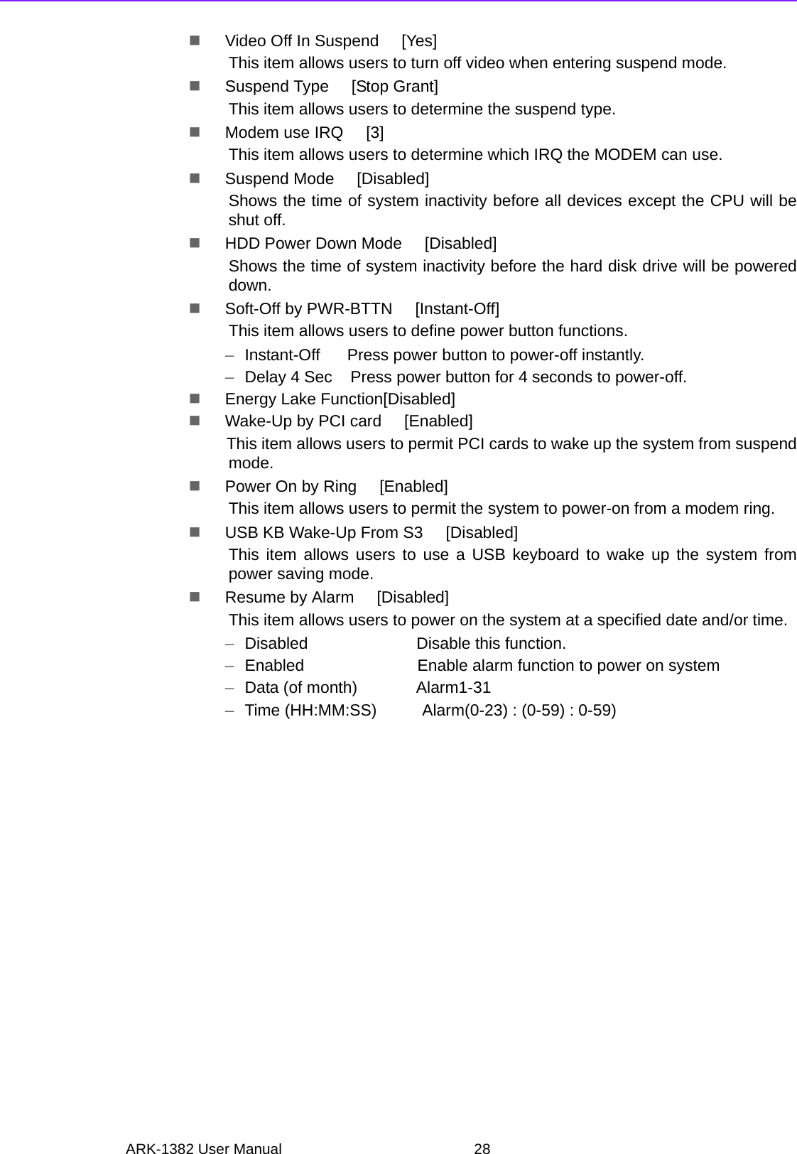 ARK-1382 User Manual 28Video Off In Suspend     [Yes]This item allows users to turn off video when entering suspend mode.Suspend Type     [Stop Grant]This item allows users to determine the suspend type.Modem use IRQ     [3]This item allows users to determine which IRQ the MODEM can use.Suspend Mode     [Disabled]Shows the time of system inactivity before all devices except the CPU will beshut off.HDD Power Down Mode     [Disabled]Shows the time of system inactivity before the hard disk drive will be powereddown.Soft-Off by PWR-BTTN     [Instant-Off]This item allows users to define power button functions.–Instant-Off      Press power button to power-off instantly.–Delay 4 Sec    Press power button for 4 seconds to power-off.Energy Lake Function[Disabled]Wake-Up by PCI card     [Enabled]This item allows users to permit PCI cards to wake up the system from suspendmode.Power On by Ring     [Enabled]This item allows users to permit the system to power-on from a modem ring.USB KB Wake-Up From S3     [Disabled]This item allows users to use a USB keyboard to wake up the system frompower saving mode.Resume by Alarm     [Disabled]This item allows users to power on the system at a specified date and/or time.–Disabled                        Disable this function.–Enabled                         Enable alarm function to power on system–Data (of month)             Alarm1-31–Time (HH:MM:SS)          Alarm(0-23) : (0-59) : 0-59)