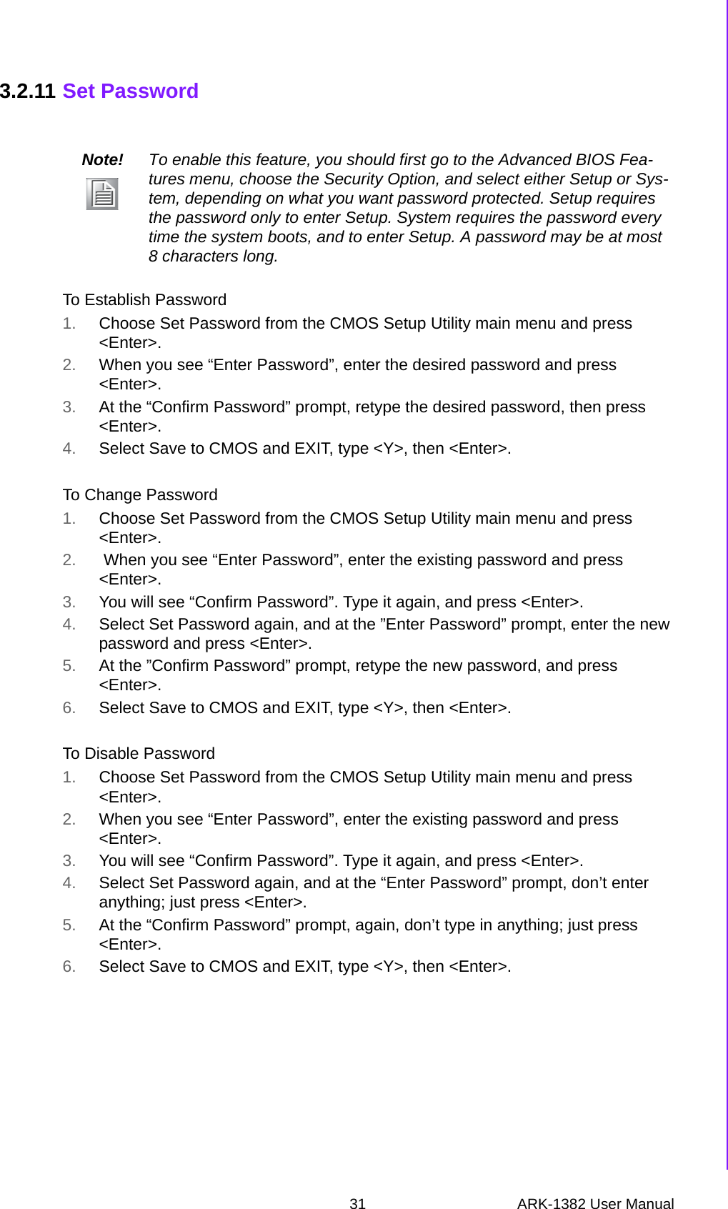 31 ARK-1382 User ManualChapter 3 BIOS Operation3.2.11 Set PasswordTo Establish Password 1. Choose Set Password from the CMOS Setup Utility main menu and press &lt;Enter&gt;.2. When you see “Enter Password”, enter the desired password and press &lt;Enter&gt;.3. At the “Confirm Password” prompt, retype the desired password, then press &lt;Enter&gt;.4. Select Save to CMOS and EXIT, type &lt;Y&gt;, then &lt;Enter&gt;.To Change Password1. Choose Set Password from the CMOS Setup Utility main menu and press &lt;Enter&gt;.2.  When you see “Enter Password”, enter the existing password and press &lt;Enter&gt;.3. You will see “Confirm Password”. Type it again, and press &lt;Enter&gt;.4. Select Set Password again, and at the ”Enter Password” prompt, enter the new password and press &lt;Enter&gt;.5. At the ”Confirm Password” prompt, retype the new password, and press &lt;Enter&gt;.6. Select Save to CMOS and EXIT, type &lt;Y&gt;, then &lt;Enter&gt;.To Disable Password1. Choose Set Password from the CMOS Setup Utility main menu and press &lt;Enter&gt;.2. When you see “Enter Password”, enter the existing password and press &lt;Enter&gt;.3. You will see “Confirm Password”. Type it again, and press &lt;Enter&gt;.4. Select Set Password again, and at the “Enter Password” prompt, don’t enter anything; just press &lt;Enter&gt;.5. At the “Confirm Password” prompt, again, don’t type in anything; just press &lt;Enter&gt;.6. Select Save to CMOS and EXIT, type &lt;Y&gt;, then &lt;Enter&gt;.Note! To enable this feature, you should first go to the Advanced BIOS Fea-tures menu, choose the Security Option, and select either Setup or Sys-tem, depending on what you want password protected. Setup requires the password only to enter Setup. System requires the password every time the system boots, and to enter Setup. A password may be at most 8 characters long.