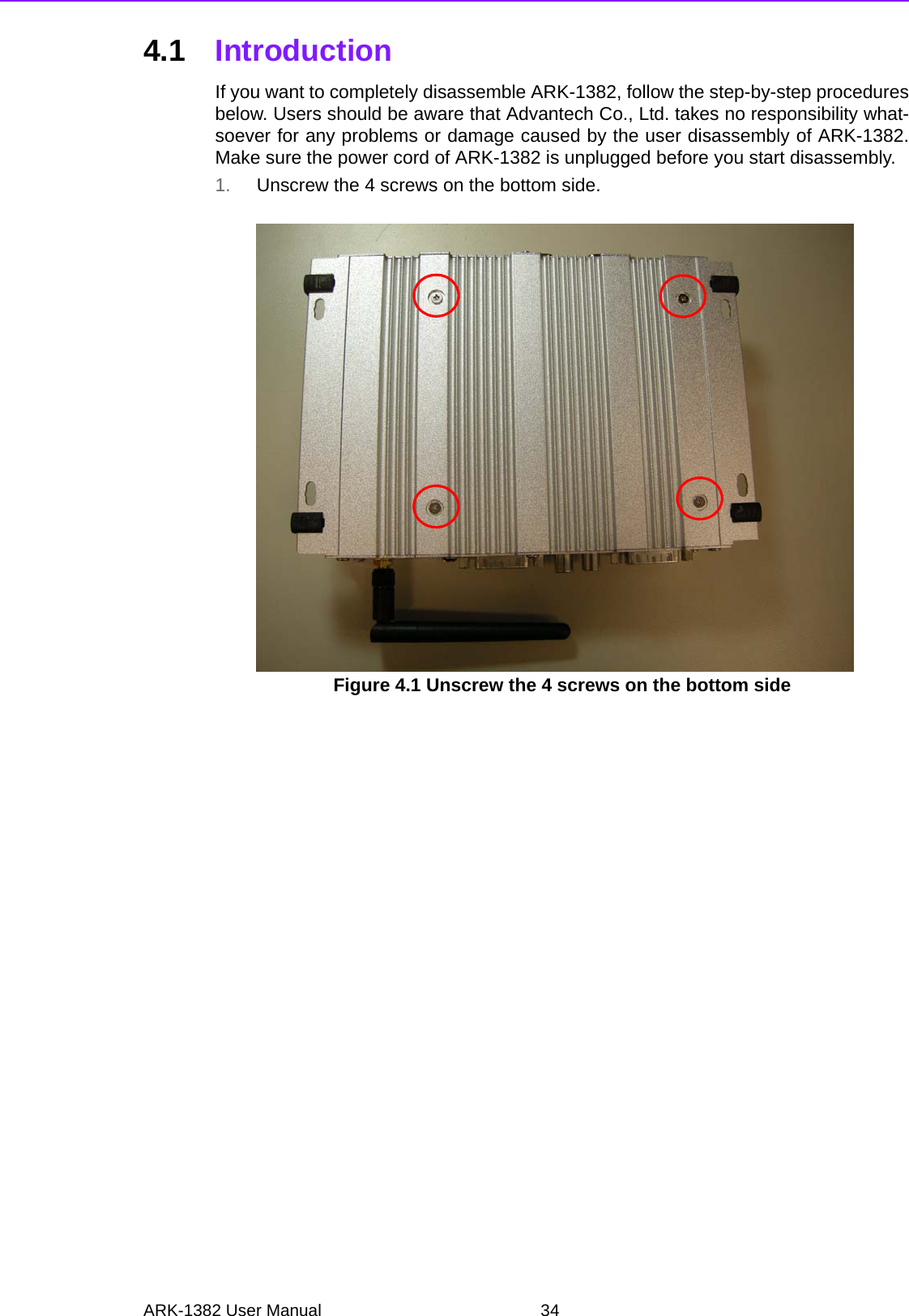 ARK-1382 User Manual 344.1 IntroductionIf you want to completely disassemble ARK-1382, follow the step-by-step proceduresbelow. Users should be aware that Advantech Co., Ltd. takes no responsibility what-soever for any problems or damage caused by the user disassembly of ARK-1382.Make sure the power cord of ARK-1382 is unplugged before you start disassembly. 1. Unscrew the 4 screws on the bottom side.Figure 4.1 Unscrew the 4 screws on the bottom side