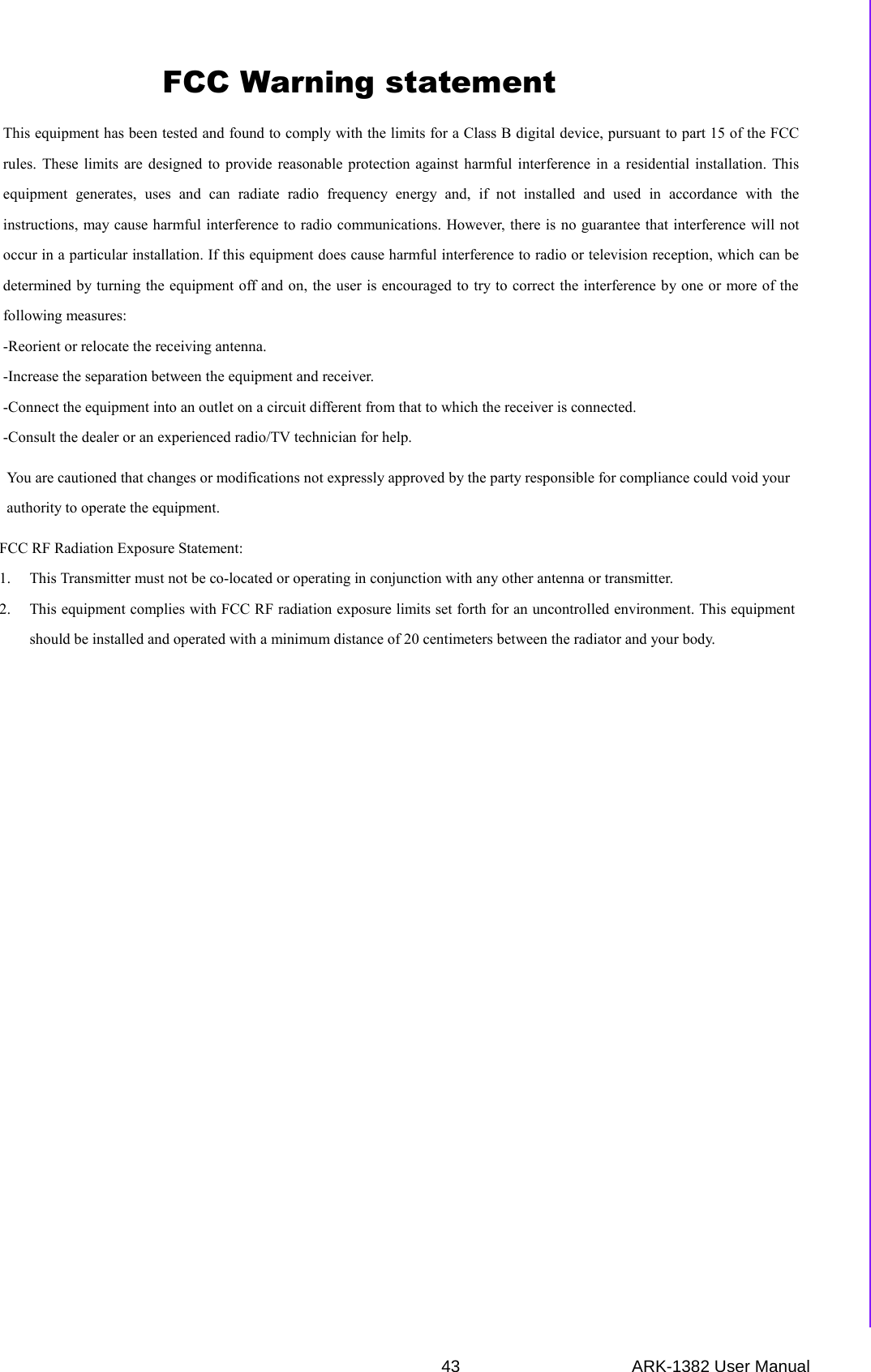 43 ARK-1382 User ManualAppendix A Realtek RTL8111B/8111C Gigabit Boot Agent Configuration MenuThis equipment has been tested and found to comply with the limits for a Class B digital device, pursuant to part 15 of the FCC rules. These limits are designed to provide reasonable protection against harmful interference in a residential installation. This equipment generates, uses and can radiate radio frequency energy and, if not installed and used in accordance with the instructions, may cause harmful interference to radio communications. However, there is no guarantee that interference will not occur in a particular installation. If this equipment does cause harmful interference to radio or television reception, which can be determined by turning the equipment off and on, the user is encouraged to try to correct the interference by one or more of the following measures: -Reorient or relocate the receiving antenna. -Increase the separation between the equipment and receiver. -Connect the equipment into an outlet on a circuit different from that to which the receiver is connected. -Consult the dealer or an experienced radio/TV technician for help. You are cautioned that changes or modifications not expressly approved by the party responsible for compliance could void your authority to operate the equipment. FCC RF Radiation Exposure Statement: 1. This Transmitter must not be co-located or operating in conjunction with any other antenna or transmitter. 2. This equipment complies with FCC RF radiation exposure limits set forth for an uncontrolled environment. This equipment should be installed and operated with a minimum distance of 20 centimeters between the radiator and your body. FCC Warning statement 