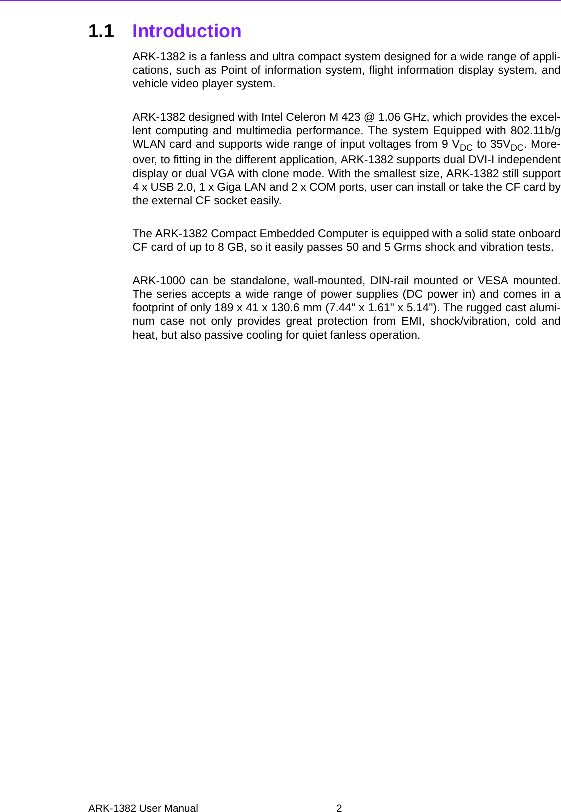 ARK-1382 User Manual 21.1 IntroductionARK-1382 is a fanless and ultra compact system designed for a wide range of appli-cations, such as Point of information system, flight information display system, andvehicle video player system. ARK-1382 designed with Intel Celeron M 423 @ 1.06 GHz, which provides the excel-lent computing and multimedia performance. The system Equipped with 802.11b/gWLAN card and supports wide range of input voltages from 9 VDC to 35VDC. More-over, to fitting in the different application, ARK-1382 supports dual DVI-I independentdisplay or dual VGA with clone mode. With the smallest size, ARK-1382 still support4 x USB 2.0, 1 x Giga LAN and 2 x COM ports, user can install or take the CF card bythe external CF socket easily. The ARK-1382 Compact Embedded Computer is equipped with a solid state onboardCF card of up to 8 GB, so it easily passes 50 and 5 Grms shock and vibration tests.ARK-1000 can be standalone, wall-mounted, DIN-rail mounted or VESA mounted.The series accepts a wide range of power supplies (DC power in) and comes in afootprint of only 189 x 41 x 130.6 mm (7.44&quot; x 1.61&quot; x 5.14&quot;). The rugged cast alumi-num case not only provides great protection from EMI, shock/vibration, cold andheat, but also passive cooling for quiet fanless operation.