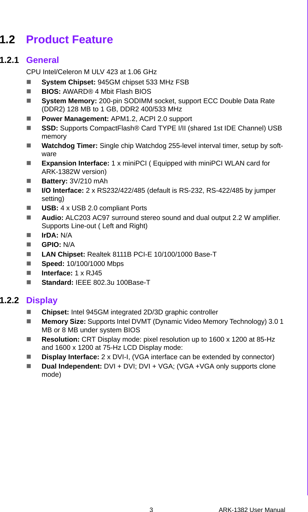 3 ARK-1382 User ManualChapter 1 General Introduction1.2 Product Feature1.2.1 GeneralCPU Intel/Celeron M ULV 423 at 1.06 GHz System Chipset: 945GM chipset 533 MHz FSB BIOS: AWARD® 4 Mbit Flash BIOSSystem Memory: 200-pin SODIMM socket, support ECC Double Data Rate (DDR2) 128 MB to 1 GB, DDR2 400/533 MHz Power Management: APM1.2, ACPI 2.0 supportSSD: Supports CompactFlash® Card TYPE I/II (shared 1st IDE Channel) USB memoryWatchdog Timer: Single chip Watchdog 255-level interval timer, setup by soft-wareExpansion Interface: 1 x miniPCI ( Equipped with miniPCI WLAN card for ARK-1382W version)Battery: 3V/210 mAhI/O Interface: 2 x RS232/422/485 (default is RS-232, RS-422/485 by jumper setting)USB: 4 x USB 2.0 compliant Ports Audio: ALC203 AC97 surround stereo sound and dual output 2.2 W amplifier. Supports Line-out ( Left and Right) IrDA: N/AGPIO: N/ALAN Chipset: Realtek 8111B PCI-E 10/100/1000 Base-T Speed: 10/100/1000 MbpsInterface: 1 x RJ45Standard: IEEE 802.3u 100Base-T1.2.2 DisplayChipset: Intel 945GM integrated 2D/3D graphic controller Memory Size: Supports Intel DVMT (Dynamic Video Memory Technology) 3.0 1 MB or 8 MB under system BIOSResolution: CRT Display mode: pixel resolution up to 1600 x 1200 at 85-Hz and 1600 x 1200 at 75-Hz LCD Display mode: Display Interface: 2 x DVI-I, (VGA interface can be extended by connector)Dual Independent: DVI + DVI; DVI + VGA; (VGA +VGA only supports clone mode)  