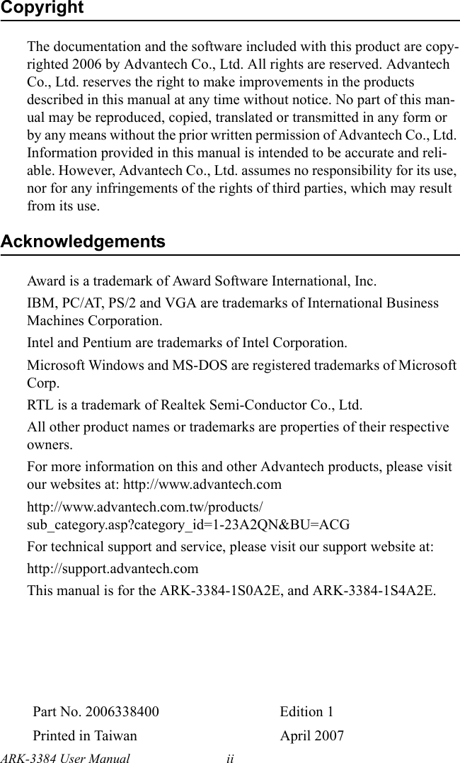 ARK-3384 User Manual iiCopyrightThe documentation and the software included with this product are copy-righted 2006 by Advantech Co., Ltd. All rights are reserved. Advantech Co., Ltd. reserves the right to make improvements in the products described in this manual at any time without notice. No part of this man-ual may be reproduced, copied, translated or transmitted in any form or by any means without the prior written permission of Advantech Co., Ltd. Information provided in this manual is intended to be accurate and reli-able. However, Advantech Co., Ltd. assumes no responsibility for its use, nor for any infringements of the rights of third parties, which may result from its use.AcknowledgementsAward is a trademark of Award Software International, Inc. IBM, PC/AT, PS/2 and VGA are trademarks of International Business Machines Corporation. Intel and Pentium are trademarks of Intel Corporation. Microsoft Windows and MS-DOS are registered trademarks of Microsoft Corp.RTL is a trademark of Realtek Semi-Conductor Co., Ltd. All other product names or trademarks are properties of their respective owners.For more information on this and other Advantech products, please visit our websites at: http://www.advantech.comhttp://www.advantech.com.tw/products/sub_category.asp?category_id=1-23A2QN&amp;BU=ACGFor technical support and service, please visit our support website at: http://support.advantech.comThis manual is for the ARK-3384-1S0A2E, and ARK-3384-1S4A2E.Part No. 2006338400 Edition 1Printed in Taiwan April 2007
