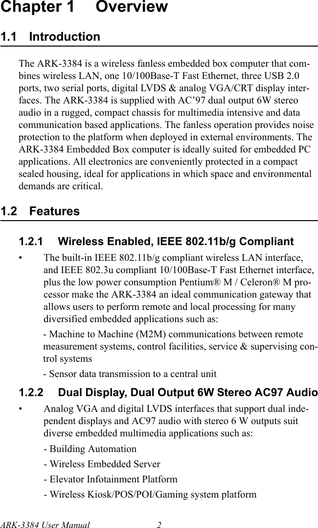 ARK-3384 User Manual 2Chapter 1 Overview1.1 IntroductionThe ARK-3384 is a wireless fanless embedded box computer that com-bines wireless LAN, one 10/100Base-T Fast Ethernet, three USB 2.0 ports, two serial ports, digital LVDS &amp; analog VGA/CRT display inter-faces. The ARK-3384 is supplied with AC’97 dual output 6W stereo audio in a rugged, compact chassis for multimedia intensive and data communication based applications. The fanless operation provides noise protection to the platform when deployed in external environments. The ARK-3384 Embedded Box computer is ideally suited for embedded PC applications. All electronics are conveniently protected in a compact sealed housing, ideal for applications in which space and environmental demands are critical.1.2 Features1.2.1 Wireless Enabled, IEEE 802.11b/g Compliant• The built-in IEEE 802.11b/g compliant wireless LAN interface, and IEEE 802.3u compliant 10/100Base-T Fast Ethernet interface, plus the low power consumption Pentium® M / Celeron® M pro-cessor make the ARK-3384 an ideal communication gateway that allows users to perform remote and local processing for many diversified embedded applications such as:- Machine to Machine (M2M) communications between remote measurement systems, control facilities, service &amp; supervising con-trol systems- Sensor data transmission to a central unit1.2.2 Dual Display, Dual Output 6W Stereo AC97 Audio• Analog VGA and digital LVDS interfaces that support dual inde-pendent displays and AC97 audio with stereo 6 W outputs suit diverse embedded multimedia applications such as:- Building Automation- Wireless Embedded Server- Elevator Infotainment Platform- Wireless Kiosk/POS/POI/Gaming system platform