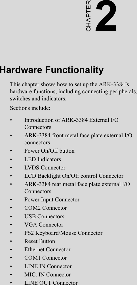 2CHAPTERHardware FunctionalityThis chapter shows how to set up the ARK-3384’s  hardware functions, including connecting peripherals, switches and indicators.Sections include:• Introduction of ARK-3384 External I/O           Connectors• ARK-3384 front metal face plate external I/O connectors• Power On/Off button• LED Indicators• LVDS Connector• LCD Backlight On/Off control Connector• ARK-3384 rear metal face plate external I/O   Connectors• Power Input Connector• COM2 Connector• USB Connectors• VGA Connector• PS2 Keyboard/Mouse Connector• Reset Button• Ethernet Connector• COM1 Connector• LINE IN Connector• MIC. IN Connector• LINE OUT Connector