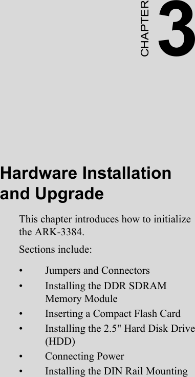 3CHAPTERHardware Installation and UpgradeThis chapter introduces how to initialize the ARK-3384.Sections include:• Jumpers and Connectors• Installing the DDR SDRAM    Memory Module• Inserting a Compact Flash Card• Installing the 2.5&quot; Hard Disk Drive (HDD)• Connecting Power• Installing the DIN Rail Mounting