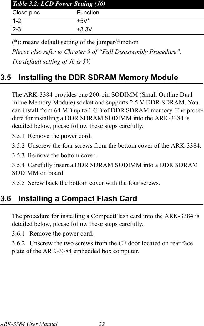 ARK-3384 User Manual 22(*): means default setting of the jumper/functionPlease also refer to Chapter 9 of “Full Disassembly Procedure”. The default setting of J6 is 5V.3.5 Installing the DDR SDRAM Memory ModuleThe ARK-3384 provides one 200-pin SODIMM (Small Outline Dual Inline Memory Module) socket and supports 2.5 V DDR SDRAM. You can install from 64 MB up to 1 GB of DDR SDRAM memory. The proce-dure for installing a DDR SDRAM SODIMM into the ARK-3384 is detailed below, please follow these steps carefully.3.5.1 Remove the power cord.3.5.2 Unscrew the four screws from the bottom cover of the ARK-3384.3.5.3 Remove the bottom cover.3.5.4 Carefully insert a DDR SDRAM SODIMM into a DDR SDRAM SODIMM on board.3.5.5 Screw back the bottom cover with the four screws.3.6 Installing a Compact Flash CardThe procedure for installing a CompactFlash card into the ARK-3384 is detailed below, please follow these steps carefully.3.6.1  Remove the power cord.3.6.2  Unscrew the two screws from the CF door located on rear face plate of the ARK-3384 embedded box computer.Table 3.2: LCD Power Setting (J6)Close pins Function1-2 +5V*2-3 +3.3V