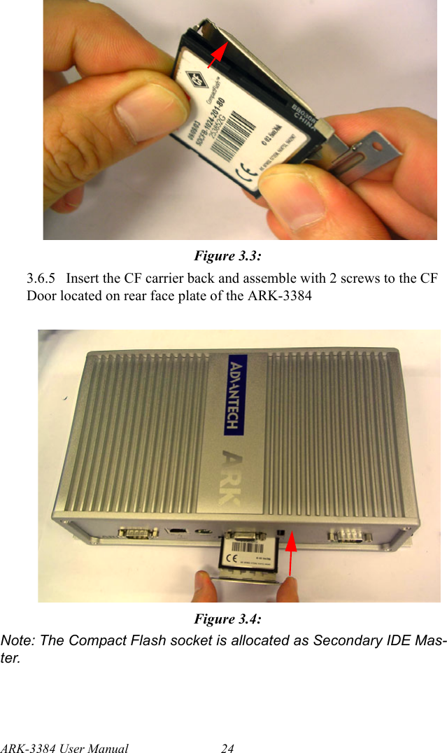 ARK-3384 User Manual 24Figure 3.3: 3.6.5  Insert the CF carrier back and assemble with 2 screws to the CF Door located on rear face plate of the ARK-3384 Figure 3.4: Note: The Compact Flash socket is allocated as Secondary IDE Mas-ter.