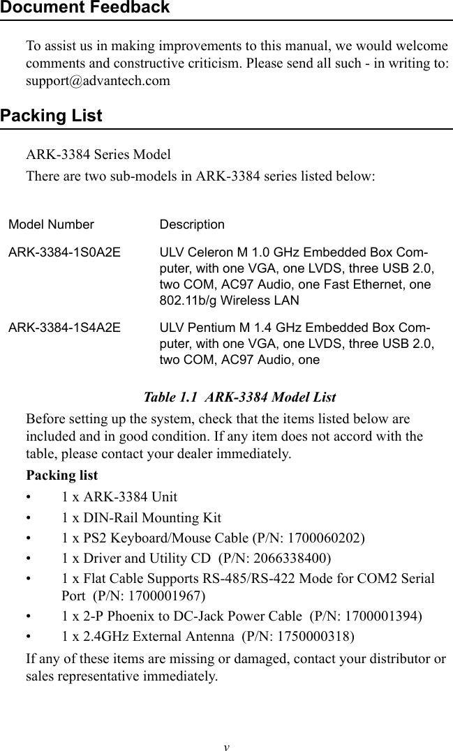 vDocument FeedbackTo assist us in making improvements to this manual, we would welcome comments and constructive criticism. Please send all such - in writing to: support@advantech.comPacking ListARK-3384 Series ModelThere are two sub-models in ARK-3384 series listed below:Table 1.1  ARK-3384 Model ListBefore setting up the system, check that the items listed below are included and in good condition. If any item does not accord with the table, please contact your dealer immediately.Packing list• 1 x ARK-3384 Unit• 1 x DIN-Rail Mounting Kit • 1 x PS2 Keyboard/Mouse Cable (P/N: 1700060202)• 1 x Driver and Utility CD  (P/N: 2066338400)• 1 x Flat Cable Supports RS-485/RS-422 Mode for COM2 Serial Port  (P/N: 1700001967)• 1 x 2-P Phoenix to DC-Jack Power Cable  (P/N: 1700001394)• 1 x 2.4GHz External Antenna  (P/N: 1750000318)If any of these items are missing or damaged, contact your distributor or sales representative immediately. Model Number DescriptionARK-3384-1S0A2E ULV Celeron M 1.0 GHz Embedded Box Com-puter, with one VGA, one LVDS, three USB 2.0, two COM, AC97 Audio, one Fast Ethernet, one 802.11b/g Wireless LANARK-3384-1S4A2E ULV Pentium M 1.4 GHz Embedded Box Com-puter, with one VGA, one LVDS, three USB 2.0, two COM, AC97 Audio, one