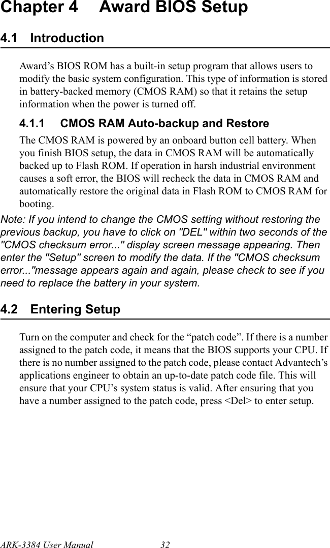 ARK-3384 User Manual 32Chapter 4 Award BIOS Setup4.1 IntroductionAward’s BIOS ROM has a built-in setup program that allows users to modify the basic system configuration. This type of information is stored in battery-backed memory (CMOS RAM) so that it retains the setup information when the power is turned off.4.1.1 CMOS RAM Auto-backup and RestoreThe CMOS RAM is powered by an onboard button cell battery. When you finish BIOS setup, the data in CMOS RAM will be automatically backed up to Flash ROM. If operation in harsh industrial environment causes a soft error, the BIOS will recheck the data in CMOS RAM and automatically restore the original data in Flash ROM to CMOS RAM for booting.Note: If you intend to change the CMOS setting without restoring the previous backup, you have to click on &quot;DEL&quot; within two seconds of the &quot;CMOS checksum error...&quot; display screen message appearing. Then enter the &quot;Setup&quot; screen to modify the data. If the &quot;CMOS checksum error...&quot;message appears again and again, please check to see if you need to replace the battery in your system.4.2 Entering SetupTurn on the computer and check for the “patch code”. If there is a number assigned to the patch code, it means that the BIOS supports your CPU. If there is no number assigned to the patch code, please contact Advantech’s applications engineer to obtain an up-to-date patch code file. This will ensure that your CPU’s system status is valid. After ensuring that you have a number assigned to the patch code, press &lt;Del&gt; to enter setup.