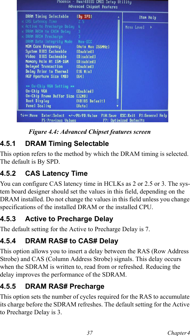37 Chapter 4  Figure 4.4: Advanced Chipset features screen4.5.1 DRAM Timing SelectableThis option refers to the method by which the DRAM timing is selected. The default is By SPD.4.5.2 CAS Latency TimeYou can configure CAS latency time in HCLKs as 2 or 2.5 or 3. The sys-tem board designer should set the values in this field, depending on the DRAM installed. Do not change the values in this field unless you change specifications of the installed DRAM or the installed CPU.4.5.3 Active to Precharge DelayThe default setting for the Active to Precharge Delay is 7.4.5.4 DRAM RAS# to CAS# DelayThis option allows you to insert a delay between the RAS (Row Address Strobe) and CAS (Column Address Strobe) signals. This delay occurs when the SDRAM is written to, read from or refreshed. Reducing the delay improves the performance of the SDRAM. 4.5.5 DRAM RAS# PrechargeThis option sets the number of cycles required for the RAS to accumulate its charge before the SDRAM refreshes. The default setting for the Active to Precharge Delay is 3.