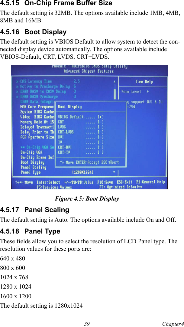 39 Chapter 4  4.5.15 On-Chip Frame Buffer SizeThe default setting is 32MB. The options available include 1MB, 4MB, 8MB and 16MB.4.5.16 Boot DisplayThe default setting is VBIOS Default to allow system to detect the con-nected display device automatically. The options available include VBIOS-Default, CRT, LVDS, CRT+LVDS.Figure 4.5: Boot Display4.5.17 Panel ScalingThe default setting is Auto. The options available include On and Off.4.5.18 Panel TypeThese fields allow you to select the resolution of LCD Panel type. The resolution values for these ports are:640 x 480 800 x 600 1024 x 768 1280 x 1024 1600 x 1200 The default setting is 1280x1024