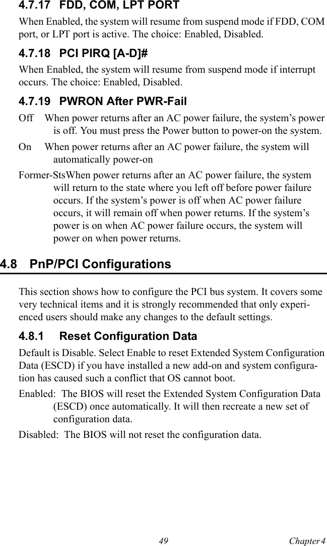 49 Chapter 4  4.7.17 FDD, COM, LPT PORTWhen Enabled, the system will resume from suspend mode if FDD, COM port, or LPT port is active. The choice: Enabled, Disabled.4.7.18 PCI PIRQ [A-D]#When Enabled, the system will resume from suspend mode if interrupt occurs. The choice: Enabled, Disabled.4.7.19 PWRON After PWR-FailOff When power returns after an AC power failure, the system’s power is off. You must press the Power button to power-on the system.On When power returns after an AC power failure, the system will automatically power-onFormer-StsWhen power returns after an AC power failure, the system will return to the state where you left off before power failure occurs. If the system’s power is off when AC power failure occurs, it will remain off when power returns. If the system’s power is on when AC power failure occurs, the system will power on when power returns.4.8 PnP/PCI ConfigurationsThis section shows how to configure the PCI bus system. It covers some very technical items and it is strongly recommended that only experi-enced users should make any changes to the default settings.4.8.1 Reset Configuration DataDefault is Disable. Select Enable to reset Extended System Configuration Data (ESCD) if you have installed a new add-on and system configura-tion has caused such a conflict that OS cannot boot.Enabled:  The BIOS will reset the Extended System Configuration Data (ESCD) once automatically. It will then recreate a new set of configuration data.Disabled:  The BIOS will not reset the configuration data.