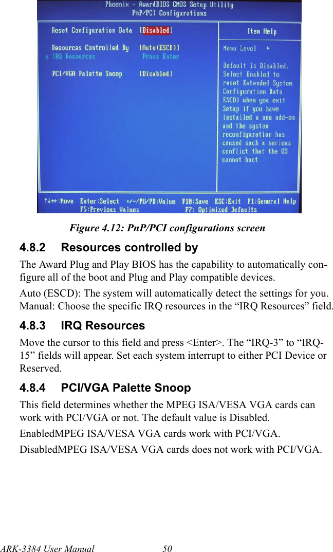 ARK-3384 User Manual 50Figure 4.12: PnP/PCI configurations screen4.8.2 Resources controlled byThe Award Plug and Play BIOS has the capability to automatically con-figure all of the boot and Plug and Play compatible devices. Auto (ESCD): The system will automatically detect the settings for you. Manual: Choose the specific IRQ resources in the “IRQ Resources” field.4.8.3 IRQ ResourcesMove the cursor to this field and press &lt;Enter&gt;. The “IRQ-3” to “IRQ-15” fields will appear. Set each system interrupt to either PCI Device or Reserved.4.8.4 PCI/VGA Palette SnoopThis field determines whether the MPEG ISA/VESA VGA cards can work with PCI/VGA or not. The default value is Disabled. EnabledMPEG ISA/VESA VGA cards work with PCI/VGA. DisabledMPEG ISA/VESA VGA cards does not work with PCI/VGA.