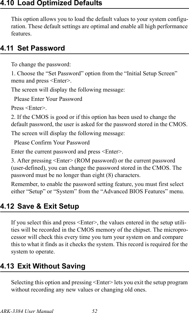 ARK-3384 User Manual 524.10 Load Optimized DefaultsThis option allows you to load the default values to your system configu-ration. These default settings are optimal and enable all high performance features.4.11 Set Password To change the password:1. Choose the “Set Password” option from the “Initial Setup Screen” menu and press &lt;Enter&gt;. The screen will display the following message:  Please Enter Your Password  Press &lt;Enter&gt;.2. If the CMOS is good or if this option has been used to change the default password, the user is asked for the password stored in the CMOS. The screen will display the following message:  Please Confirm Your Password  Enter the current password and press &lt;Enter&gt;.3. After pressing &lt;Enter&gt; (ROM password) or the current password (user-defined), you can change the password stored in the CMOS. The password must be no longer than eight (8) characters. Remember, to enable the password setting feature, you must first select either “Setup” or “System” from the “Advanced BIOS Features” menu.4.12 Save &amp; Exit SetupIf you select this and press &lt;Enter&gt;, the values entered in the setup utili-ties will be recorded in the CMOS memory of the chipset. The micropro-cessor will check this every time you turn your system on and compare this to what it finds as it checks the system. This record is required for the system to operate.4.13 Exit Without SavingSelecting this option and pressing &lt;Enter&gt; lets you exit the setup program without recording any new values or changing old ones.